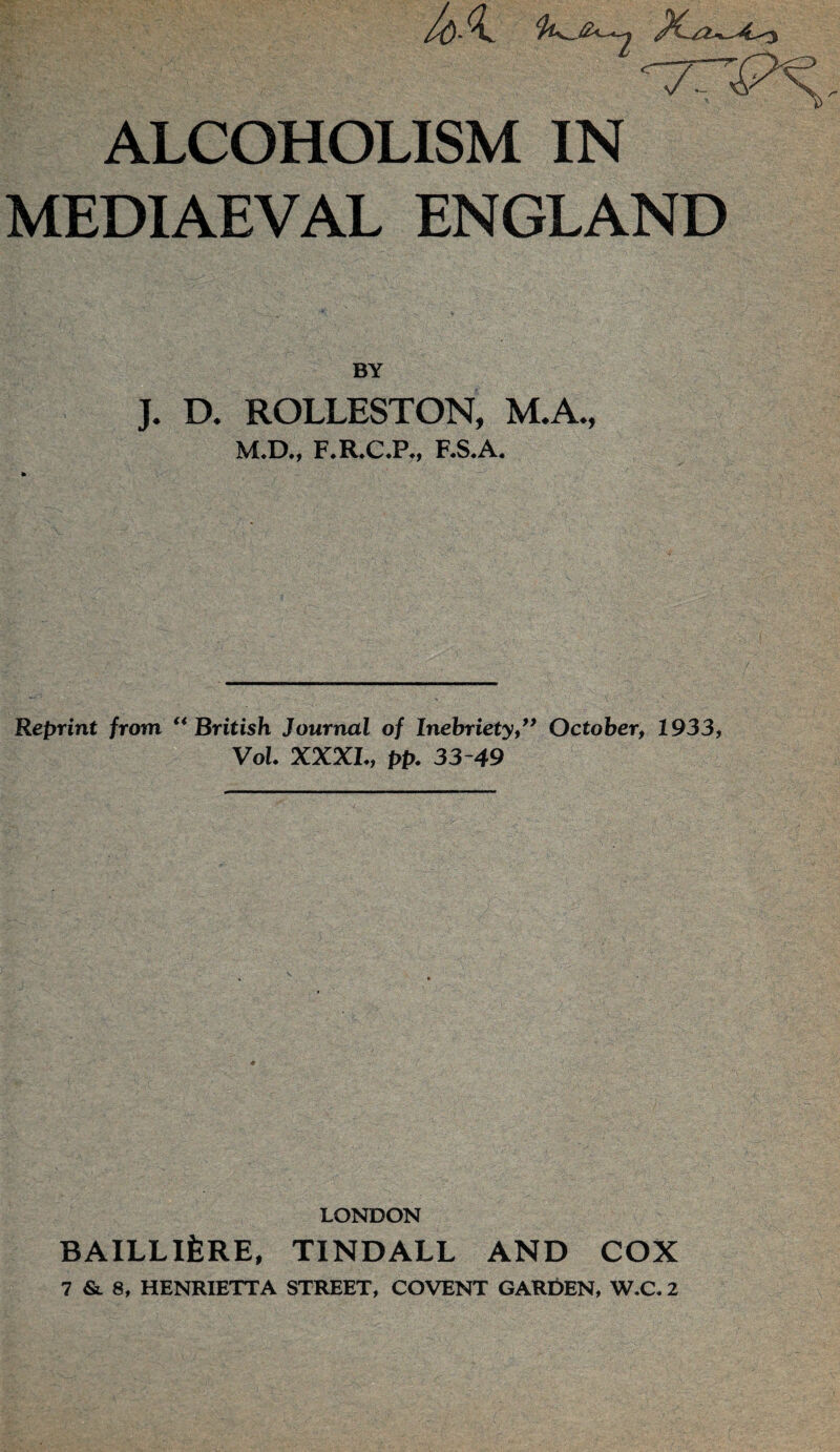 7T ALCOHOLISM IN MEDIAEVAL ENGLAND BY J. D. ROLLESTON, M.A., M.D., F.R.C.P., F.S.A. Reprint from. “British Journal of Inebriety,” October, 1933, Vol. XXXI., pp. 33-49 LONDON BAILLlfeRE, TINDALL AND COX 7 &. 8, HENRIETTA STREET, COVENT GARDEN, W.C. 2