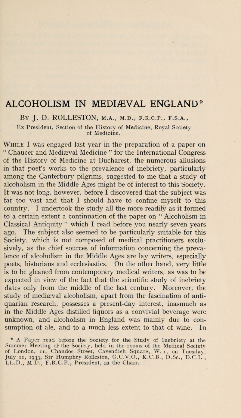 ALCOHOLISM IN MEDIAEVAL ENGLAND* By J. D. ROLLESTON, m.a., m.d., f.r.c.p., f.s.a., Ex-President, Section of the History of Medicine, Royal Society of Medicine. While I was engaged last year in the preparation of a paper on “ Chaucer and Mediseval Medicine ” for the International Congress of the History of Medicine at Bucharest, the numerous allusions in that poet’s works to the prevalence of inebriety, particularly among the Canterbury pilgrims, suggested to me that a study of alcoholism in the Middle Ages might be of interest to this Society. It was not long, however, before I discovered that the subject was far too vast and that I should have to confine myself to this country. I undertook the study all the more readily as it formed to a certain extent a continuation of the paper on “ Alcoholism in Classical Antiquity ” which I read before you nearly seven years ago. The subject also seemed to be particularly suitable for this Society, which is not composed of medical practitioners exclu¬ sively, as the chief sources of information concerning the preva¬ lence of alcoholism in the Middle Ages are lay writers, especially poets, historians and ecclesiastics. On the other hand, very little is to be gleaned from contemporary medical writers, as was to be expected in view of the fact that the scientific study of inebriety dates only from the middle of the last century. Moreover, the study of mediaeval alcoholism, apart from the fascination of anti¬ quarian research, possesses a present-day interest, inasmuch as in the Middle Ages distilled liquors as a convivial beverage were unknown, and alcoholism in England was mainly due to con¬ sumption of ale, and to a much less extent to that of wine. In * A Paper read before the Society for the Study of Inebriety at the Summer Meeting of- the Society, held in the rooms of the Medical Society of London, n, Chandos Street, Cavendish Square, W. i, on Tuesday, July ii, 1933, Sir Humphry Rolleston, G.C.V.O., K.C.B., D.Sc., D.C.L., LL.D., M.D., F.R.C.P., President, in the Chair.