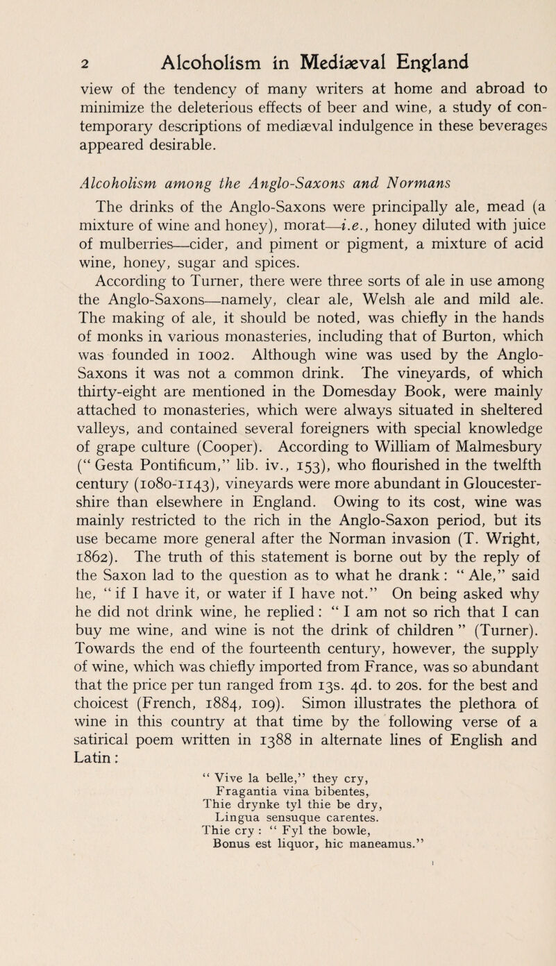 view of the tendency of many writers at home and abroad to minimize the deleterious effects of beer and wine, a study of con¬ temporary descriptions of mediaeval indulgence in these beverages appeared desirable. Alcoholism among the Anglo-Saxons and Normans The drinks of the Anglo-Saxons were principally ale, mead (a mixture of wine and honey), morat—i.e., honey diluted with juice of mulberries—cider, and piment or pigment, a mixture of acid wine, honey, sugar and spices. According to Turner, there were three sorts of ale in use among the Anglo-Saxons—namely, clear ale, Welsh ale and mild ale. The making of ale, it should be noted, was chiefly in the hands of monks in various monasteries, including that of Burton, which was founded in 1002. Although wine was used by the Anglo- Saxons it was not a common drink. The vineyards, of which thirty-eight are mentioned in the Domesday Book, were mainly attached to monasteries, which were always situated in sheltered valleys, and contained several foreigners with special knowledge of grape culture (Cooper). According to William of Malmesbury (“ Gesta Pontificum,” lib. iv., 153), who flourished in the twelfth century (1080-1143), vineyards were more abundant in Gloucester¬ shire than elsewhere in England. Owing to its cost, wine was mainly restricted to the rich in the Anglo-Saxon period, but its use became more general after the Norman invasion (T. Wright, 1862). The truth of this statement is borne out by the reply of the Saxon lad to the question as to what he drank: “ Ale,” said he, “if I have it, or water if I have not.” On being asked why he did not drink wine, he replied: “I am not so rich that I can buy me wine, and wine is not the drink of children” (Turner). Towards the end of the fourteenth century, however, the supply of wine, which was chiefly imported from France, was so abundant that the price per tun ranged from 13s. 4d. to 20s. for the best and choicest (French, 1884, 109). Simon illustrates the plethora of wine in this country at that time by the following verse of a satirical poem written in 1388 in alternate lines of English and Latin: “ Vive la belle,” they cry, Fragantia vina bibentes, Thie drynke tyl thie be dry, Lingua sensuque carentes. Thie cry : “ Fyl the bowle, Bonus est liquor, hie maneamus.” I