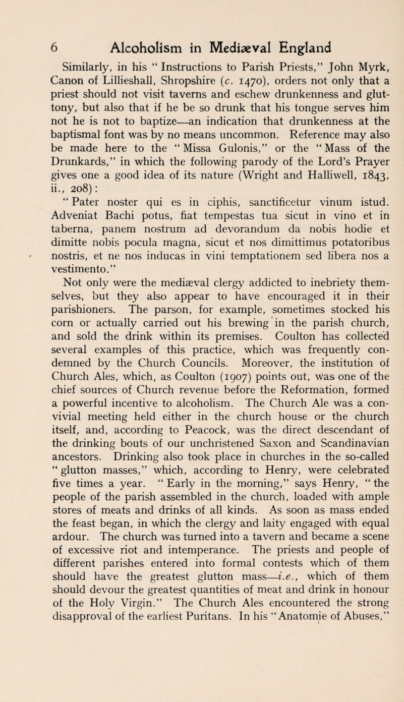 Similarly, in his “ Instructions to Parish Priests,” John Myrk, Canon of Lillieshall, Shropshire (c. 1470), orders not only that a priest should not visit taverns and eschew drunkenness and glut¬ tony, but also that if he be so drunk that his tongue serves him not he is not to baptize—an indication that drunkenness at the baptismal font was by no means uncommon. Reference may also be made here to the “ Missa Gulonis,” or the “Mass of the Drunkards,” in which the following parody of the Lord’s Prayer gives one a good idea of its nature (Wright and Halliwell, 1843, ii., 208) : “ Pater noster qui es in ciphis, sanctificetur vinum istud. Adveniat Bachi potus, fiat tempestas tua sicut in vino et in taberna, panem nostrum ad devorandum da nobis hodie et dimitte nobis pocula magna, sicut et nos dimittimus potatoribus nostris, et ne nos inducas in vini temptationem sed libera nos a vestimento.” Not only were the mediaeval clergy addicted to inebriety them¬ selves, but they also appear to have encouraged it in their parishioners. The parson, for example, sometimes stocked his corn or actually carried out his brewing in the parish church, and sold the drink within its premises. Coulton has collected several examples of this practice, which was frequently con¬ demned by the Church Councils. Moreover, the institution of Church Ales, which, as Coulton (1907) points out, was one of the chief sources of Church revenue before the Reformation, formed a powerful incentive to alcoholism. The Church Ale was a con¬ vivial meeting held either in the church house or the church itself, and, according to Peacock, was the direct descendant of the drinking bouts of our unchristened Saxon and Scandinavian ancestors. Drinking also took place in churches in the so-called “glutton masses,” which, according to Henry, were celebrated five times a year. “ Early in the morning,” says Henry, “ the people of the parish assembled in the church, loaded with ample stores of meats and drinks of all kinds. As soon as mass ended the feast began, in which the clergy and laity engaged with equal ardour. The church was turned into a tavern and became a scene of excessive riot and intemperance. The priests and people of different parishes entered into formal contests which of them should have the greatest glutton mass—i.e., which of them should devour the greatest quantities of meat and drink in honour of the Holy Virgin.” The Church Ales encountered the strong disapproval of the earliest Puritans. In his “ Anatomie of Abuses,”