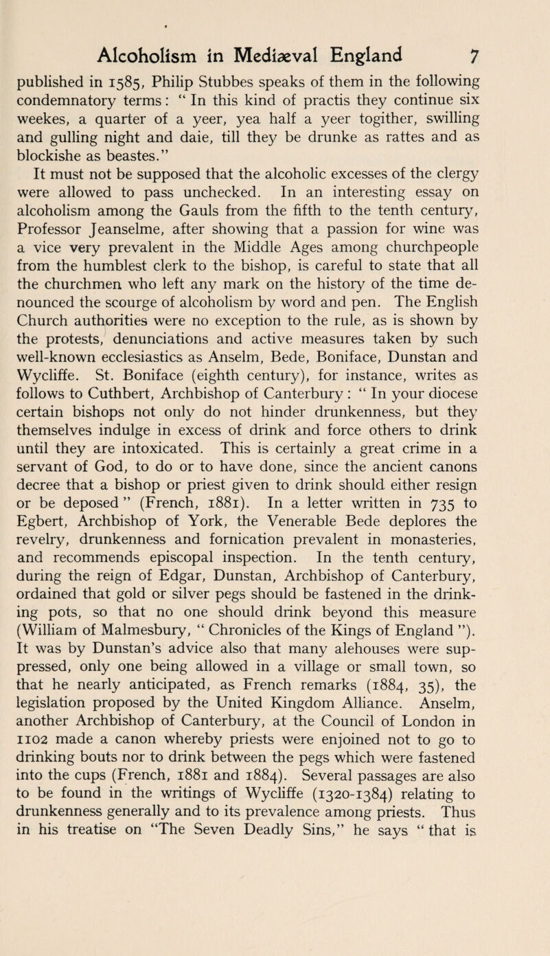 published in 1585, Philip Stubbes speaks of them in the following condemnatory terms: “ In this kind of practis they continue six weekes, a quarter of a yeer, yea half a yeer togither, swilling and gulling night and daie, till they be drunke as rattes and as blockishe as beastes.” It must not be supposed that the alcoholic excesses of the clergy were allowed to pass unchecked. In an interesting essay on alcoholism among the Gauls from the fifth to the tenth century, Professor Jeanselme, after showing that a passion for wine was a vice very prevalent in the Middle Ages among churchpeople from the humblest clerk to the bishop, is careful to state that all the churchmen who left any mark on the history of the time de¬ nounced the scourge of alcoholism by word and pen. The English Church authorities were no exception to the rule, as is shown by the protests, denunciations and active measures taken by such well-known ecclesiastics as Anselm, Bede, Boniface, Dunstan and Wycliffe. St. Boniface (eighth century), for instance, writes as follows to Cuthbert, Archbishop of Canterbury : “ In your diocese certain bishops not only do not hinder drunkenness, but they themselves indulge in excess of drink and force others to drink until they are intoxicated. This is certainly a great crime in a servant of God, to do or to have done, since the ancient canons decree that a bishop or priest given to drink should either resign or be deposed ” (French, 1881). In a letter written in 735 to Egbert, Archbishop of York, the Venerable Bede deplores the revelry, drunkenness and fornication prevalent in monasteries, and recommends episcopal inspection. In the tenth century, during the reign of Edgar, Dunstan, Archbishop of Canterbury, ordained that gold or silver pegs should be fastened in the drink¬ ing pots, so that no one should drink beyond this measure (William of Malmesbury, “ Chronicles of the Kings of England ”). It was by Dunstan’s advice also that many alehouses were sup¬ pressed, only one being allowed in a village or small town, so that he nearly anticipated, as French remarks (1884, 35), the legislation proposed by the United Kingdom Alliance. Anselm, another Archbishop of Canterbury, at the Council of London in 1102 made a canon whereby priests were enjoined not to go to drinking bouts nor to drink between the pegs which were fastened into the cups (French, 1881 and 1884). Several passages are also to be found in the writings of Wycliffe (1320-1384) relating to drunkenness generally and to its prevalence among priests. Thus in his treatise on “The Seven Deadly Sins,” he says “that is