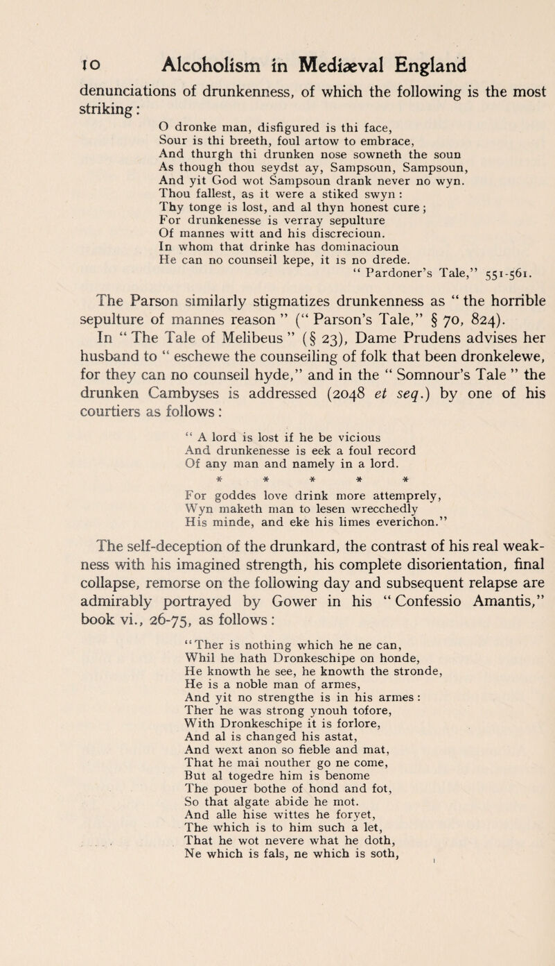 denunciations of drunkenness, of which the following is the most striking: O dronke man, disfigured is thi face, Sour is thi breeth, foul artow to embrace, And thurgh thi drunken nose sowneth the soun As though thou seydst ay, Sampsoun, Sampsoun, And yit God wot Sampsoun drank never no wyn. Thou fallest, as it were a stiked swyn : Thy tonge is lost, and al thyn honest cure; For drunkenesse is verray sepulture Of mannes witt and his discrecioun. In whom that drinke has dominacioun He can no counseil kepe, it is no drede. “ Pardoner’s Tale,” 551-561. The Parson similarly stigmatizes drunkenness as “ the horrible sepulture of mannes reason ” (“ Parson’s Tale,” § 70, 824). In “The Tale of Melibeus ” (§ 23), Dame Prudens advises her husband to “ eschewe the counselling of folk that been dronkelewe, for they can no counseil hyde,” and in the “ Somnour’s Tale ” the drunken Cambyses is addressed (2048 et seq.) by one of his courtiers as follows: “ A lord is lost if he be vicious And drunkenesse is eek a foul record Of any man and namely in a lord. ***** For goddes love drink more attemprely, Wyn maketh man to lesen wrecchedly His minde, and eke his limes everichon.” The self-deception of the drunkard, the contrast of his real weak¬ ness with his imagined strength, his complete disorientation, final collapse, remorse on the following day and subsequent relapse are admirably portrayed by Gower in his “ Confessio Amantis,” book vi., 26-75, as follows : “Ther is nothing which he ne can, Whil he hath Dronkeschipe on honde, He knowth he see, he knowth the stronde, He is a noble man of armes, And yit no strengthe is in his armes : Ther he was strong ynouh tofore, With Dronkeschipe it is forlore, And al is changed his astat, And wext anon so fieble and mat, That he mai nouther go ne come, But al togedre him is benome The pouer bothe of hond and fot, So that algate abide he mot. And alle hise wittes he foryet, The which is to him such a let, That he wot nevere what he doth, Ne which is fals, ne which is soth,