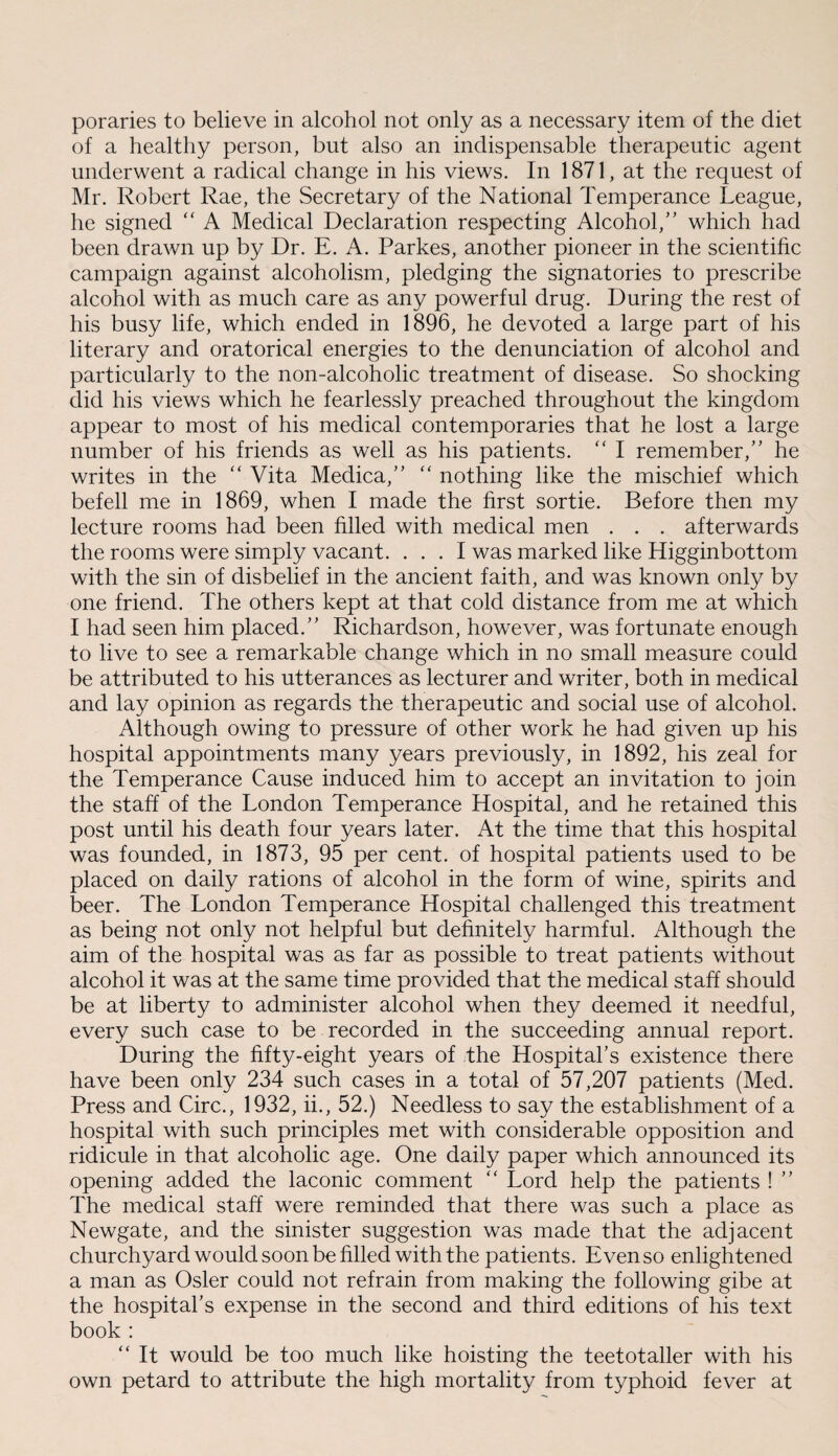 poraries to believe in alcohol not only as a necessary item of the diet of a healthy person, but also an indispensable therapeutic agent underwent a radical change in his views. In 1871, at the request of Mr. Robert Rae, the Secretary of the National Temperance League, he signed “ A Medical Declaration respecting Alcohol,” which had been drawn up by Dr. E. A. Parkes, another pioneer in the scientific campaign against alcoholism, pledging the signatories to prescribe alcohol with as much care as any powerful drug. During the rest of his busy life, which ended in 1896, he devoted a large part of his literary and oratorical energies to the denunciation of alcohol and particularly to the non-alcoholic treatment of disease. So shocking did his views which he fearlessly preached throughout the kingdom appear to most of his medical contemporaries that he lost a large number of his friends as well as his patients. “ I remember,” he writes in the “ Vita Medica,” “ nothing like the mischief which befell me in 1869, when I made the first sortie. Before then my lecture rooms had been filled with medical men . . . afterwards the rooms were simply vacant. ... I was marked like Higginbottom with the sin of disbelief in the ancient faith, and was known only by one friend. The others kept at that cold distance from me at which I had seen him placed.” Richardson, however, was fortunate enough to live to see a remarkable change which in no small measure could be attributed to his utterances as lecturer and writer, both in medical and lay opinion as regards the therapeutic and social use of alcohol. Although owing to pressure of other work he had given up his hospital appointments many years previously, in 1892, his zeal for the Temperance Cause induced him to accept an invitation to join the staff of the London Temperance Hospital, and he retained this post until his death four years later. At the time that this hospital was founded, in 1873, 95 per cent, of hospital patients used to be placed on daily rations of alcohol in the form of wine, spirits and beer. The London Temperance Hospital challenged this treatment as being not only not helpful but definitely harmful. Although the aim of the hospital was as far as possible to treat patients without alcohol it was at the same time provided that the medical staff should be at liberty to administer alcohol when they deemed it needful, every such case to be recorded in the succeeding annual report. During the fifty-eight years of the Hospital’s existence there have been only 234 such cases in a total of 57,207 patients (Med. Press and Circ., 1932, ii., 52.) Needless to say the establishment of a hospital with such principles met with considerable opposition and ridicule in that alcoholic age. One daily paper which announced its opening added the laconic comment “ Lord help the patients ! ” The medical staff were reminded that there was such a place as Newgate, and the sinister suggestion was made that the adjacent churchyard would soon be filled with the patients. Even so enlightened a man as Osier could not refrain from making the following gibe at the hospital’s expense in the second and third editions of his text book : “ It would be too much like hoisting the teetotaller with his own petard to attribute the high mortality from typhoid fever at