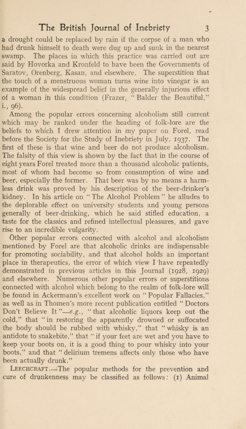 a drought could be replaced by rain if the corpse of a man who had drunk himself to death were dug up and sunk in the nearest swamp. The places in which this practice was carried out are said by Hovorka and Kronfeld to have been the Governments of Saratov, Orenberg, Kasan, and elsewhere. The superstition that the touch of a menstruous woman turns wine into vinegar is an example of the widespread belief in the generally injurious effect of a woman ih this condition (Frazer, “ Balder the Beautiful,” i., 96). Among the popular errors concerning alcoholism still current which may be ranked under the heading of folk-lore are the beliefs to which I drew attention in my paper on Forel, read before the Society for the Study of Inebriety in July, 1937. The first of these is that wine and beer do not produce alcoholism. The falsity of this view is shown by the fact that in the course of eight years Forel treated more than a thousand alcoholic patients, most of whom had become so from consumption of wine and beer, especially the former. That beer was by no means a harm¬ less drink was proved by his description of the beer-drinker’s kidney. In his article on “ The Alcohol Problem ” he alludes to the deplorable effect on university students and young persons generally of beer-drinking, which he said stifled education, a taste for the classics and refined intellectual pleasures, and gave rise to an incredible vulgarity. Other popular errors connected with alcohol and alcoholism mentioned by Forel are that alcoholic drinks are indispensable for promoting sociability, and that alcohol holds an important place in therapeutics, the error of which view I have repeatedly demonstrated in previous articles in this Journal (1928, 1929) and elsewhere. Numerous other popular errors or superstitions connected with alcohol which belong to the realm of folk-lore will be found in Ackermann’s excellent work on “ Popular Fallacies,” as well as in Thomen’s more recent publication entitled “ Doctors Don’t Believe It”—e.g., “that alcoholic liquors keep out the cold,” that “in restoring the apparently drowned or suffocated the body should be rubbed with whisky,” that “whisky is an antidote to snakebite,” that “ if your feet are wet and you have to keep your boots on, it is a good thing to pour whisky into your boots,” and that “ delirium tremens affects only those who have been actually drunk.” Leechcraft.—The popular methods for the prevention and cure of drunkenness may be classified as follows: (1) Animal