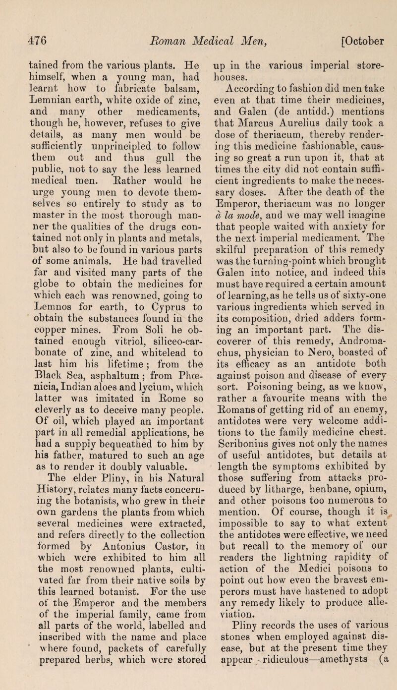 tained from the various plants. He himself, when a young man, had learnt how to fabricate balsam, Lemnian earth, white oxide of zinc, and many other medicaments, though he, however, refuses to give details, as many men would be sufficiently unprincipled to follow them out and thus gull the public, not to say the less learned medical men. Bather would he urge young men to devote them¬ selves so entirely to study as to master in the most thorough man¬ ner the qualities of the drugs con¬ tained not only in plants and metals, but also to be found in various parts of some animals. He had travelled far and visited many parts of the globe to obtain the medicines for which each was renowned, going to Lemnos for earth, to Cyprus to obtain the substances found in the copper mines. From Soli he ob¬ tained enough vitriol, siliceo-car- bonate of zinc, and whitelead to last him his lifetime; from the Black Sea, asphaltum ; from Phoe¬ nicia, Indian aloes and lycium, which latter was imitated in Home so cleverly as to deceive many people. Of oil, which played an important part in all remedial applications, he had a supply bequeathed to him by his father, matured to such an age as to render it doubly valuable. The elder Pliny, in his Natural History, relates many facts concern¬ ing the botanists, who grew in their own gardens the plants from which several medicines were extracted, and refers directly to the collection formed bv Antonius Castor, in m/ which were exhibited to him all the most renowned plants, culti¬ vated far from their native soils by this learned botanist. For the use of the Emperor and the members of the imperial family, came from all parts of the world, labelled and inscribed with the name and place where found, packets of carefully prepared herbs, which were stored up in the various imperial store¬ houses. According to fashion did men take even at that time their medicines, and Galen (de antidd.) mentions that Marcus Aurelius daily took a dose of theriacum, thereby render¬ ing this medicine fashionable, caus¬ ing so great a run upon it, that at times the city did not contain suffi¬ cient ingredients to make the neces- sarv doses. After the death of the •• Emperor, theriacum was no longer a la mode, and we may well imagine that people waited with anxiety for the next imperial medicament. The skilful preparation of this remedy was the turning-point which brought Galen into notice, and indeed this must have required a certain amount of learning, as he tells us of sixty-one various ingredients which served in its composition, dried adders form¬ ing an important part. The dis¬ coverer of this remedy, Androma- chus, physician to Nero, boasted of its efficacy as an antidote both against poison and disease of every sort. Poisoning being, as we know, rather a favourite means with the Homans of getting rid of an enemy, antidotes were very welcome addi¬ tions to the family medicine chest. Scribonius gives not only the names of useful antidotes, but details at length the symptoms exhibited by those suffering from attacks pro¬ duced by litharge, henbane, opium, and other poisons too numerous to mention. Of course, though it is impossible to say to what extent the antidotes were effective, we need but recall to the memory of our readers the lightning rapidity of action of the Medici poisons to point out how even the bravest em¬ perors must have hastened to adopt any remedy likely to produce alle¬ viation. Pliny records the uses of various stones when employed against dis¬ ease, but at the present time they appear -ridiculous—amethysts (a