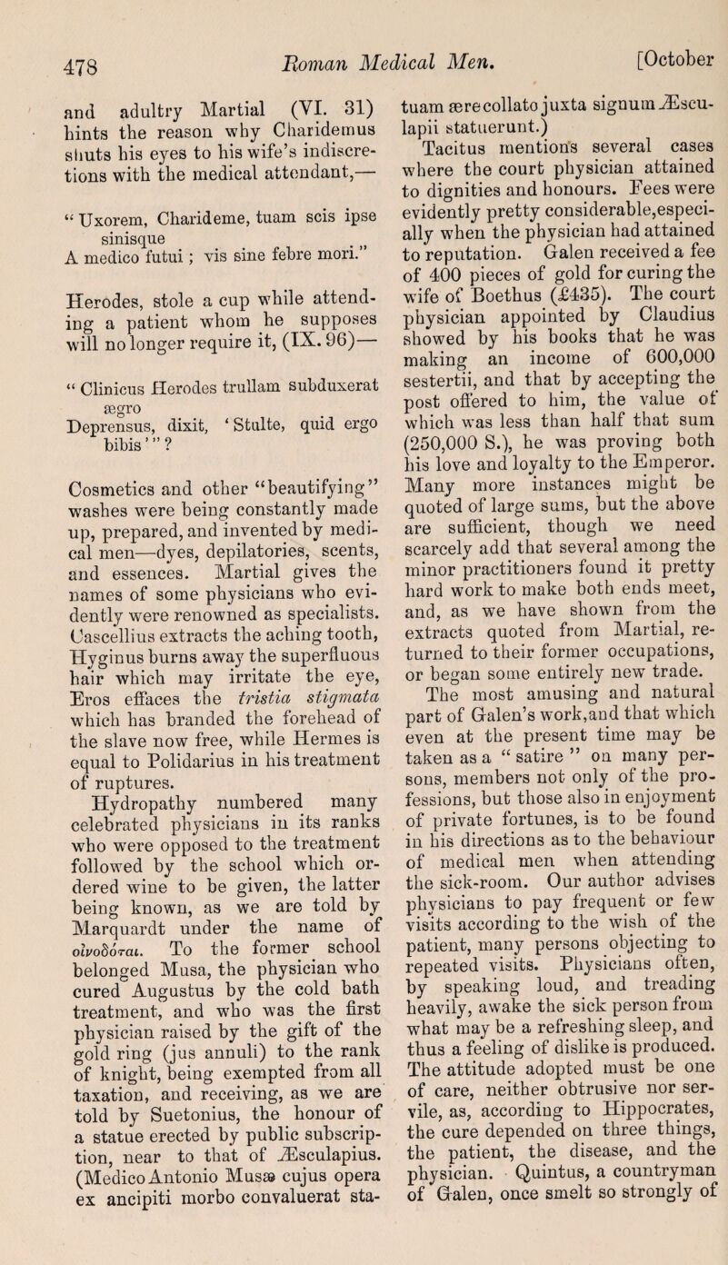 and adultry Martial (VI. 31) hints the reason why Charidemus shuts his eyes to his wife’s indiscre¬ tions with the medical attendant,— “ Uxorem, Charideme, tuam scis ipse sinisque A medico futui; vis sine febre mori. Herodes, stole a cup while attend¬ ing a patient whom he supposes will no longer require it, (IX. 96) “ Clinicus Herodes trullam subduxerat segro Deprensus, dixit, ‘ Stulte, quid ergo bibis ”’ ? Cosmetics and other “beautifying” washes were being constantly made up, prepared, and invented by medi¬ cal men—dyes, depilatories, scents, and essences. Martial gives the names of some physicians who evi¬ dently were renowned as specialists. Cascellius extracts the aching tooth, Hyginus burns away the superfluous hair which may irritate the eye, Eros effaces the tristia stigmata which has branded the forehead of the slave now free, while Hermes is equal to Polidarius in his treatment of ruptures. Hydropathy numbered many celebrated physicians in its ranks who were opposed to the treatment followed by the school which or¬ dered wrine to be given, the latter being known, as we are told by Marquardt under the name of olvohorai. To the former school belonged Musa, the physician who cured Augustus by the cold bath treatment, and who was the first physician raised by the gift of the gold ring (jus annuli) to the rank of knight, being exempted from all taxation, and receiving, as we are told by Suetonius, the honour of a statue erected by public subscrip¬ tion, near to that of JEsculapius. (Medico Antonio Musse cujus opera ex ancipiti morbo convaluerat sta- tuam mrecollato juxta signumiEscu- lapii statuerunt.) Tacitus mentions several cases where the court physician attained evidently pretty considerable,especi¬ ally when the physician had attained to reputation. Galen received a fee of 400 pieces of gold for curing the wife of Boethus (£435). The court physician appointed by Claudius showed by his books that he was making an income of 600,000 sestertii, and that by accepting the. post offered to him, the value of which was less than half that sum (250,000 S.), he was proving both his love and loyalty to the Emperor. Many more instances might be quoted of large sums, but the above are sufficient, though we need scarcely add that several among the minor practitioners found it pretty hard work to make both ends meet, and, as we have shown from the extracts quoted from Martial, re¬ turned to their former occupations, or began some entirely new trade. The most amusing and natural part of Galen’s work,and that which even at the present time may be taken as a “ satire ” on many per¬ sons, members not only of the pro¬ fessions, but those also in enjoyment of private fortunes, is to be found in his directions as to the behaviour of medical men when attending the sick-room. Our author advises physicians to pay frequent or few visits according to the wish of the patient, many persons objecting to repeated visits. Physicians often, by speaking loud, and treading heavily, awake the sick person from what may be a refreshing sleep, and thus a feeling of dislike is produced. The attitude adopted must be one of care, neither obtrusive nor ser¬ vile, as, according to Hippocrates, the cure depended on three things, the patient, the disease, and the physician. Quintus, a countryman of Galen, once smelt so strongly of