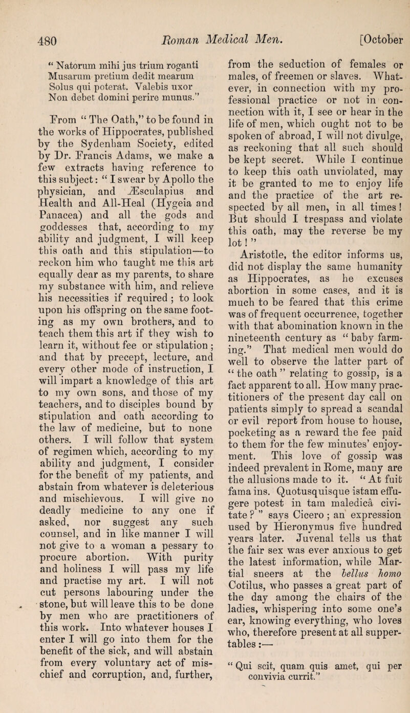 “ Natorum mihi jus trium roganti Musarum pretium dedit mearum Solus qui poterat. Valebis uxor Non debet domini perire rnunus.” Prom “ The Oath,” to be found in the works of Hippocrates, published by the Sydenham Society, edited by Dr. Brands Adams, we make a few extracts having reference to this subject: “ I swear by Apollo the physician, and iEsculapius and Health and All-Heal (Hygeia and Panacea) and all the gods and goddesses that, according to my ability and judgment, I will keep this oath and this stipulation—to reckon him who taught me this art equally dear as my parents, to share my substance with him, and relieve his necessities if required ; to look upon his offspring on the same foot¬ ing as my own brothers, and to teach them this art if they wish to learn it, without fee or stipulation ; and that by precept, lecture, and every other mode of instruction, I will impart a knowledge of this art to my own sons, and those of my teachers, and to disciples bound by stipulation and oath according to the law of medicine, but to none others. I will follow that system of regimen which, according to my ability and judgment, I consider for the benefit of my patients, and abstain from whatever is deleterious and mischievous. I will give no deadly medicine to any one if asked, nor suggest any such counsel, and in like manner I will not give to a woman a pessary to procure abortion. With purity and holiness I will pass my life and practise my art. I will not cut persons labouring under the stone, but will leave this to be done by men who are practitioners of this work. Into whatever houses I enter I will go into them for the benefit of the sick, and will abstain from every voluntary act of mis¬ chief and corruption, and, further, from the seduction of females or males, of freemen or slaves. What¬ ever, in connection with my pro¬ fessional practice or not in con¬ nection with it, I see or hear in the life of men, which ought not to be spoken of abroad, I will not divulge, as reckoning that all such should be kept secret. While I continue to keep this oath unviolated, may it be granted to me to enjoy life and the practice of the art re¬ spected by all men, in all times ! But should I trespass and violate this oath, may the reverse be my lot! ” Aristotle, the editor informs us, did not display the same humanity as Hippocrates, as he excuses abortion in some cases, and it is much to be feared that this crime was of frequent occurrence, together with that abomination known in the nineteenth century as “ baby farm¬ ing.” That medical men would do well to observe the latter part of “ the oath ” relating to gossip, is a fact apparent to all. How many prac¬ titioners of the present day call on patients simply to spread a scandal or evil report from house to house, pocketing as a reward the fee paid to them for the few minutes’ enjoy¬ ment. This love of gossip was indeed prevalent in Borne, many are the allusions made to it. “ At fuit fama ins. Quotusquisque istam effu- gere potest in tarn maledica civi- tate P ” says Cicero ; an expression used by Hieronymus five hundred years later. Juvenal tells us that the fair sex was ever anxious to get the latest information, while Mar¬ tial sneers at the lellus homo Cotilus, who passes a great part of the day among the chairs of the ladies, whispering into some one’s ear, knowing everything, who loves who, therefore present at all supper- tables :— “ Qui scit, quam quis amet, qui per convivia currit.”