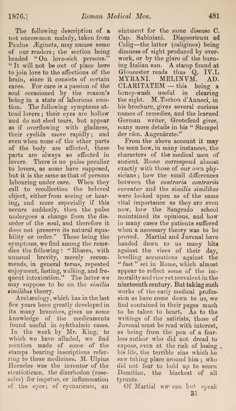 The following description of a not uncommon malady, taken from Pa ulus iEgineta, may amuse some of our readers; the section being headed “ On love-sick persons.” “ It will not be out of place here to join love to the affections of the brain, since it consists of certain cares. For care is a passion of the soul occasioned by the reason’s being in a state of laborious emo¬ tion. The following symptoms at¬ tend lovers ; their eyes are hollow and do not shed tears, but appear as if overflowing with gladness, their eyelids move rapidly; and even when none of the other parts of the body are affected, these parts are always so affected in lovers. There is no pulse peculiar to lovers, as some have supposed, but it is the same as that of persons labouring under care. When they call to recollection the beloved object, either from seeing or hear¬ ing, and more especially if this occurs suddenly, then the pulse undergoes a change from the dis¬ order of the soul, and therefore it does not preserve its natural equa¬ bility or order.” These being the symptoms, we find among the reme¬ dies the following : “ Phases, with unusual brevity, merely recom¬ mends, in general terms, repeated enjoyment, fasting, walking, and fre¬ quent intoxication,” The latter we may suppose to be on the similia similibus theory. Archaeology, which has in the last few years been greatly developed in its many branches, gives us some knowledge of the medicaments found useful in ophthalmic cases. In the work by Mr. King, to which we have- alluded, we find mention made of some of the stamps bearing inscriptions refer¬ ring to these medicines. M. Ulpius Heracles was the inventor of the stratioticum, the diarrhodon (rose- salve) for impetus, or inflammation of the eyes; of cycnaricum, an ointment for the same disease C. Cap. Sabiniani. Diapsoricum ad Calig—the latter (caligines) being dimness of sight produced by over¬ work, or by the glare of the burn¬ ing Italian sun. A stamp found at Gloucester reads thus Q. IV.L MYPANI. MELINVM. AD. CLAPITATEM — this being a honey-wash useful in clearing the sight. M. Tochon d’Anneci, in his brochure, gives several curious names of remedies, and the learned German writer, Grotefend gives, many more details in his “ Stempel der rom. Augenarzte.” From the above account it may be seen how, in many instances, the characters of the medical men of ancient Home correspond almost exactly with those of our own phy¬ sicians ; how the small differences between the contraria contrariis curantur and the similia similibus were looked upon as of the same vital importance as they are even now, how the Sangrado school maintained its opinions, and how in many cases the patients suffered when a necessary theory was to be proved. Martial and Juvenal have handed down to us many hits against the vices of their day, levelling accusations against the “ fast ” set in Pome, which almost appear to reflect some of the im¬ morality and vice vet prevalent in the nineteenth century. But taking such works of the eariy medical profes¬ sion as have come dowrn to us, we find contained in their pages much to be taken to heart. As to the writings of the satirists, those of Juvenal must be read with interest, as being from the pen of a fear¬ less author who did not dread to expose, even at the risk of losing „ his life, the terrible sins which he saw taking place around him ; who did not fear to hold up to scorn Domitiau, the blackest of all tyrants. Of Martial we can but speak 31