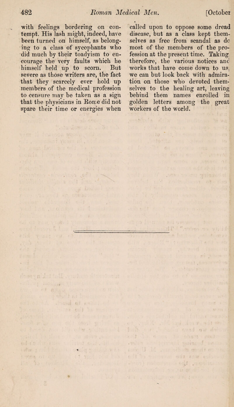 with feelings bordering on con¬ tempt. His lash might, indeed, have been turned on himself, as belong¬ ing to a class of sycophants who did much by their toadyism to en¬ courage the very faults which he himself held up to scorn. But severe as those writers are, the fact that they scarcely ever hold up members of the medical profession to censure may be taken as a sign that the physicians in Borne did not spare their time or energies when called upon to oppose some dread disease, but as a class kept them¬ selves as free from scandal as do most of the members of the pro¬ fession at the present time. Taking therefore, the various notices and works that have come down to us. we can but look back with admira¬ tion on those who devoted them¬ selves to the healing art, leaving behind them names enrolled in golden letters among the great workers of the world.