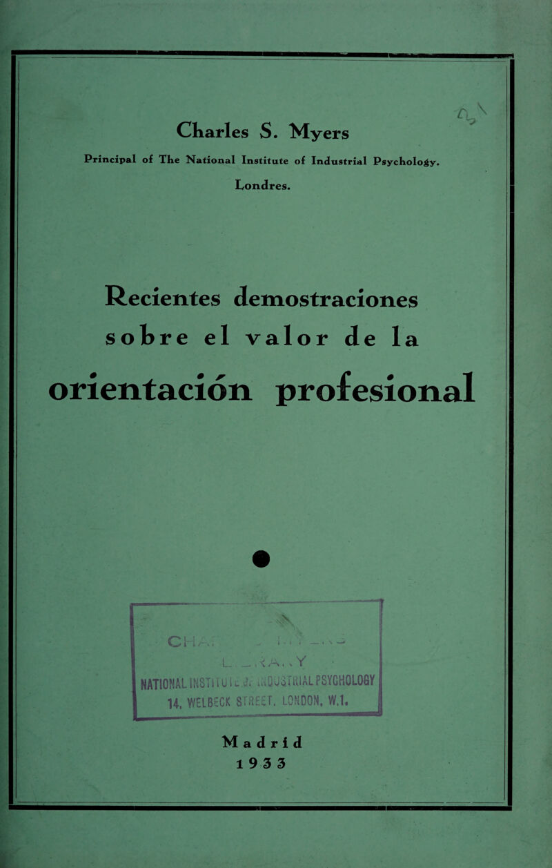 — I Charles S. Myers Principal of The National Institute of Industrial Psychology. Londres. Recientes demostraciones ol> re el va 1 valor de 1 a orientacion profesional 1 CM £ i t / 11 i • i i — i \ •L \ /-S I v Y NATIONALSNST1TU1i1 .-OUSTRIALPSYCHOLOGY H, WELBECK STREET. LONDON, W.l. M a d r i d 19 3 3