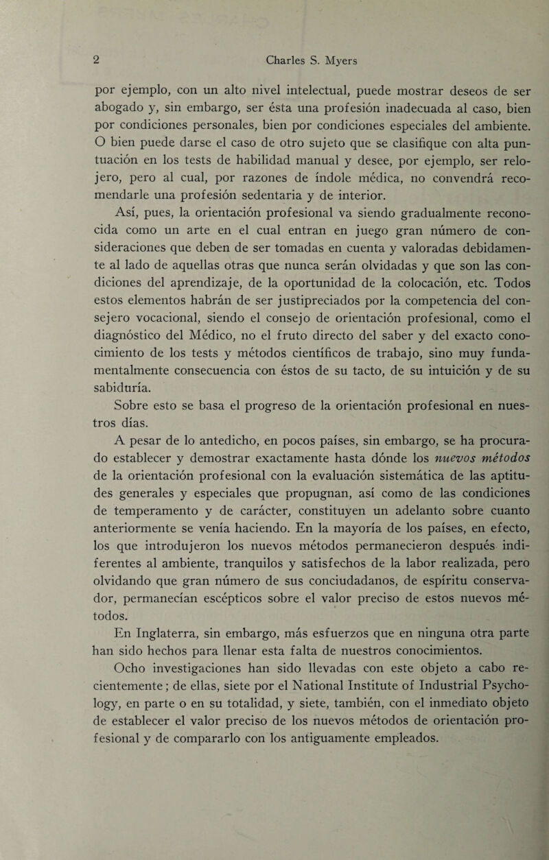 por ejemplo, con un alto nivel intelectual, puede mostrar deseos de ser abogado y, sin embargo, ser esta una profesion inadecuada al caso, bien por condiciones personales, bien por condiciones especiales del ambiente. O bien puede darse el caso de otro sujeto que se clasifique con alta pun- tuacion en los tests de habilidad manual y desee, por ejemplo, ser relo- jero, pero al cual, por razones de indole medica, no convendra reco- mendarle una profesion sedentaria y de interior. Asi, pues, la orientacion profesional va siendo gradualmente recono- cida como un arte en el cual entran en juego gran numero de con- sideraciones que deben de ser tomadas en cuenta y valoradas debidamen- te al lado de aquellas otras que nunca seran olvidadas y que son las con¬ diciones del aprendizaje, de la oportunidad de la colocacion, etc. Todos estos elementos habran de ser justipreciados por la competencia del con- sejero vocational, siendo el consejo de orientacion profesional, como el diagnostico del Medico, no el fruto directo del saber y del exacto cono- cimiento de los tests y metodos cientificos de trabajo, sino muy funda- mentalmente consecuencia con estos de su tacto, de su intuition y de su sabiduria. Sobre esto se basa el progreso de la orientacion profesional en nues- tros dias. A pesar de lo antedicho, en pocos paises, sin embargo, se ha procura- do establecer y demostrar exactamente hasta donde los nuevos metodos de la orientacion profesional con la evaluation sistematica de las aptitu¬ des generales y especiales que propugnan, asi como de las condiciones de temperamento y de caracter, constituyen un adelanto sobre cuanto anteriormente se venia haciendo. En la mayoria de los paises, en efecto, los que introdujeron los nuevos metodos permanecieron despues indi- ferentes al ambiente, tranquilos y satisfechos de la labor realizada, pero olvidando que gran numero de sus conciudadanos, de espiritu conserva- dor, permanecian escepticos sobre el valor preciso de estos nuevos me¬ todos. En Inglaterra, sin embargo, mas esfuerzos que en ninguna otra parte han sido hechos para llenar esta falta de nuestros conocimientos. Ocho investigaciones han sido llevadas con este objeto a cabo re- cientemente; de ellas, siete por el National Institute of Industrial Psycho¬ logy, en parte o en su totalidad, y siete, tambien, con el inmediato objeto de establecer el valor preciso de los nuevos metodos de orientacion pro¬ fesional y de compararlo con los antiguamente empleados.