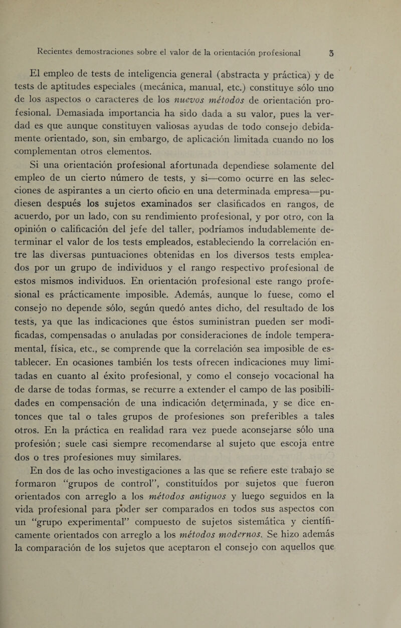 El empleo de tests de inteligencia general (abstracta y practica) y de tests de aptitudes especiales (mecanica, manual, etc.) constituye solo uno de los aspectos o caracteres de los nuevos metodos de orientacion pro¬ fesional. Demasiada importancia ha sido dada a su valor, pues la ver- dad es que aunque constituyen valiosas ayudas de todo consejo debida- mente orientado, son, sin embargo, de aplicacion limitada cuando no los complementan otros elementos. Si una orientacion profesional afortunada dependiese solamente del empleo de un cierto numero de tests, y si—como ocurre en las selec- ciones de aspirantes a un cierto oficio en una determinada empresa—pu- diesen despues los sujetos examinados ser clasificados en rangos, de acuerdo, por un lado, con su rendimiento profesional, y por otro, con la opinion o calificacion del jefe del taller, podriamos indudablemente de- terminar el valor de los tests empleados, estableciendo la correlacion en- tre las diversas puntuaciones obtenidas en los diversos tests emplea- dos por un grupo de individuos y el rango respectivo profesional de estos mismos individuos. En orientacion profesional este rango profe¬ sional es practicamente imposible. Ademas, aunque lo fuese, como el consejo no depende solo, segun quedo antes dicho, del resultado de los tests, ya que las indicaciones que estos suministran pueden ser modi- ficadas, compensadas o anuladas por consideraciones de indole tempera¬ mental, fisica, etc., se comprende que la correlacion sea imposible de es- tablecer. En ocasiones tambien los tests ofrecen indicaciones muy limi- tadas en cuanto al exito profesional, y como el consejo vocacional ha de darse de todas formas, se recurre a extender el campo de las posibili- dades en compensation de una indication determinada, y se dice en- tonces que tal o tales grupos de profesiones son preferibles a tales otros. En la practica en realidad rara vez puede aconsejarse solo una profesion; suele casi siempre recomendarse al sujeto que escoja entre dos o tres profesiones muy similares. En dos de las ocho investigaciones a las que se refiere este trabajo se formaron “grupos de control”, constituidos por sujetos que fueron orientados con arreglo a los metodos antiguos y luego seguidos en la vida profesional para poder ser comparados en todos sus aspectos con un “grupo experimental” compuesto de sujetos sistematica y cientifi- camente orientados con arreglo a los metodos modernos. Se hizo ademas la comparacion de los sujetos que aceptaron el consejo con aquellos que