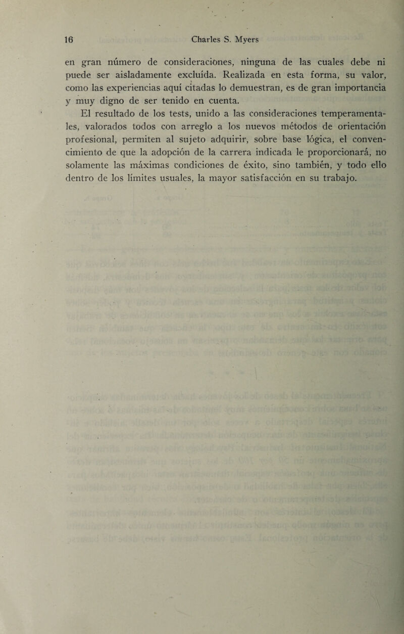 en gran numero de consideraciOnes, ninguna de las cuales debe ni puede ser aisladamente exclmda. Realizada en esta forma, su valor, como las experiencias aqm citadas lo demuestran, es de gran importancia y muy digno de ser tenido en cuenta. El resultado de los tests, unido a las consideraciones temperamenta- les, valorados todos con arreglo a los nuevos metodos de orientation profesional, permiten al sujeto adquirir, sobre base logica, el conven- cimiento de que la adoption de la carrera indicada le proporcionara, no solamente las maximas condiciones de exito, sino tambien, y todo ello dentro de los Kmites usuales, la mayor satisfaccion en su trabajo.