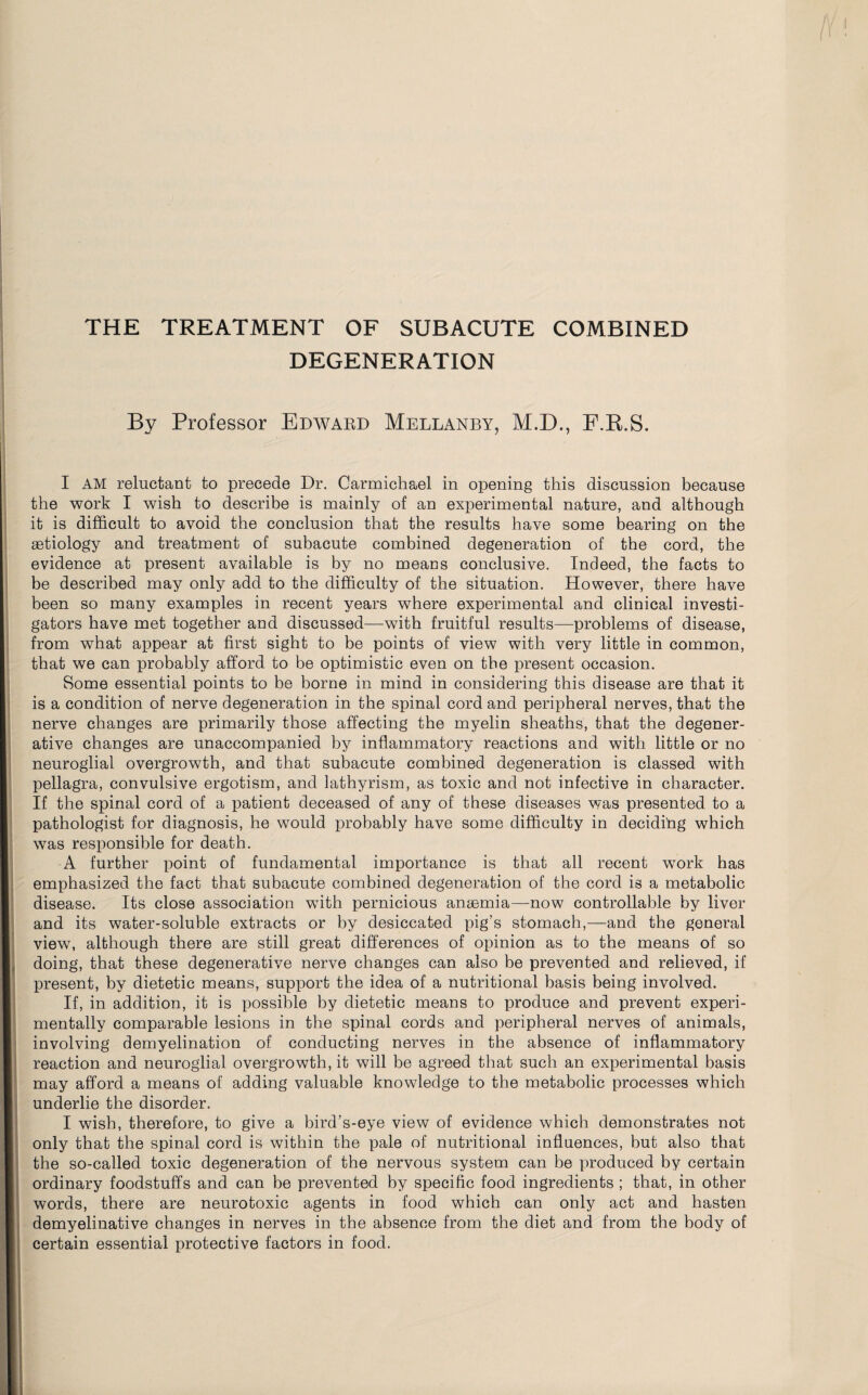 THE TREATMENT OF SUBACUTE COMBINED DEGENERATION By Professor Edwabd Mellanby, M.D., F.R.S. >: I AM reluctant to precede Dr. Carmichael in opening this discussion because the work I wish to describe is mainly of an experimental nature, and although it is difficult to avoid the conclusion that the results have some bearing on the aetiology and treatment of subacute combined degeneration of the cord, the evidence at present available is by no means conclusive. Indeed, the facts to be described may only add to the difficulty of the situation. However, there have been so many examples in recent years where experimental and clinical investi¬ gators have met together and discussed—with fruitful results—problems of disease, from what appear at first sight to be points of view with very little in common, that we can probably afford to be optimistic even on the present occasion. Some essential points to be borne in mind in considering this disease are that it is a condition of nerve degeneration in the spinal cord and peripheral nerves, that the nerve changes are primarily those affecting the myelin sheaths, that the degener¬ ative changes are unaccompanied by inflammatory reactions and with little or no neuroglial overgrowth, and that subacute combined degeneration is classed with pellagra, convulsive ergotism, and lathyrism, as toxic and not infective in character. If the spinal cord of a patient deceased of any of these diseases was presented to a pathologist for diagnosis, he would probably have some difficulty in deciding which was responsible for death. A further point of fundamental importance is that all recent wTork has emphasized the fact that subacute combined degeneration of the cord is a metabolic disease. Its close association with pernicious anaemia—now controllable by liver and its water-soluble extracts or by desiccated pig’s stomach,—and the general view, although there are still great differences of opinion as to the means of so doing, that these degenerative nerve changes can also be prevented and relieved, if present, by dietetic means, support the idea of a nutritional basis being involved. If, in addition, it is possible by dietetic means to produce and prevent experi¬ mentally comparable lesions in the spinal cords and peripheral nerves of animals, involving demyelination of conducting nerves in the absence of inflammatory reaction and neuroglial overgrowth, it will be agreed that such an experimental basis may afford a means of adding valuable knowledge to the metabolic processes which underlie the disorder. I wish, therefore, to give a bird’s-eye view of evidence which demonstrates not only that the spinal cord is within the pale of nutritional influences, but also that the so-called toxic degeneration of the nervous system can be produced by certain ordinary foodstuffs and can be prevented by specific food ingredients ; that, in other words, there are neurotoxic agents in food which can only act and hasten demyelinative changes in nerves in the absence from the diet and from the body of certain essential protective factors in food.