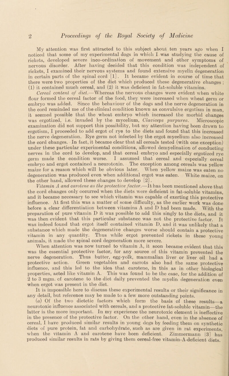 My attention was first attracted to this subject about ten years ago when I noticed that some of my experimental dogs in which I was studying the cause of rickets, developed severe inco-ordination of movement and other symptoms of nervous disorder. After having decided that this condition was independent of rickets, I examined their nervous systems and found extensive myelin degeneration in certain parts of the spinal cord [1]. It became evident in course of time that there were two properties of the diet which produced these degenerative changes ; (l) it contained much cereal, and (2) it was deficient in fat-soluble vitamins. Cereal content of diet.-—Whereas the nervous changes were evident when white flour formed the cereal factor of the food, they were increased when wheat germ or embryo was added. Since the behaviour of the dogs and the nerve degeneration in the cord reminded me of the clinical condition known as convulsive ergotism in man, it seemed possible that the wheat embryo which increased the morbid changes was ergotized, i.e. invaded by the mycelium, Claviceps purpurea. Microscopic examination did not support this possibility, but my attention having been drawn to ergotism, I proceeded to add ergot of rye to the diets and found that this increased the nerve degeneration. Rye germ not infected by the ergot mycelium also increased the cord changes. In fact, it became clear that all cereals tested (with one exception) under these particular experimental conditions, allowed demyelination of conducting nerves in the cord to develop, and that cereal embryo and especially ergotized rye germ made the condition worse. I assumed that cereal and especially cereal embryo and ergot contained a neurotoxin. The exception among cereals was yellow maize for a reason which will be obvious later. When yellow maize was eaten no degeneration was produced even when additional ergot was eaten. White maize, on the other hand, allowed these changes to develop [2]. Vitamin A and carotene as the protective factor.—It has been mentioned above that the cord changes only occurred when the diets were deficient in fat-soluble vitamins, and it became necessary to see which vitamin was capable of exerting this protective influence. At first this was a matter of some difficulty, as the earlier work was done before a clear differentiation between vitamins A and D had been made. With the preparation of pure vitamin D it was possible to add this singly to the diets, and it was then evident that this particular substance was not the protective factor. It was indeed found that ergot itself contained vitamin D, and it was unlikely that a substance which made the degenerative changes worse should contain a protective vitamin in any quantity. Thus while ergot prevented rickets in these young animals, it made the spinal cord degeneration more severe. When attention was now turned to vitamin A, it soon became evident that this was the essential protective factor, for any source of this vitamin prevented the nerve degeneration. Thus butter, egg-yolk, mammalian liver or liver oil had a protective action. Green vegetables and carrots also had the same protective influence, and this led to the idea that carotene, in this as in other biological properties, acted like vitamin A. This was found to be the case, for the addition of 2 to 3 mgm. of carotene to the diet daily prevented the myelin degeneration even when ergot was present in the diet. It is impossible here to discuss these experimental results or their significance in any detail, but reference may be made to a few more outstanding points. (a) Of the two dietetic factors which form the basis of these results—a neurotoxic influence associated with cereals, and a protective fat-soluble vitamin—the latter is the more important. In my experience the neurotoxic element is ineffective in the presence of the protective factor. On the other hand, even in the absence of cereal, I have produced similar results in young dogs by feeding them on synthetic diets of pure protein, fat and carbohydrate, such as are given in rat experiments, when the vitamin A and carotene have been deficient. Zimmermann 13] has produced similar results in rats by giving them cereal-free vitamin-A-deficient diets.
