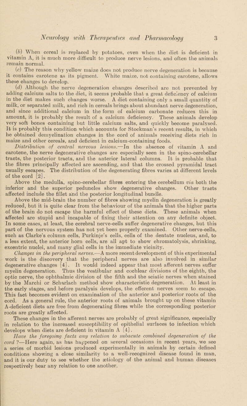 (b) When cereal is replaced by potatoes, even when the diet is deficient in vitamin A, it is much more difficult to produce nerve lesions, and often the animals remain normal. (c) The reason why yellow maize does not produce nerve degeneration is because it contains carotene as its pigment. White maize, not containing carotene, allows these changes to develop. (d) Although the nerve degeneration changes described are not prevented by adding calcium salts to the diet, it seems probable that a great deficiency of calcium in the diet makes such changes worse. A diet containing only a small quantity of milk, or separated milk, and rich in cereals brings about abundant nerve degeneration, and since additional calcium in the form of calcium carbonate reduces this in amount, it is probably the result of a calcium deficiency. These animals develop very soft bones containing but little calcium salts, and quickly become paralysed. It is probably this condition which accounts for Stockman’s recent results, in which he obtained demyelination changes in the cord of animals receiving diets rich in maize and other cereals, and deficient in calcium-containing foods. Distribution of central nervous lesions.—In the absence of vitamin A and carotene, the nerve degenerative changes are especially seen in the spino-cerebellar tracts, the posterior tracts, and the anterior lateral columns. It is probable that the fibres principally affected are ascending, and that the crossed pyramidal tract usually escapes. The distribution of the degenerating fibres varies at different levels of the cord [2]. Above the medulla, spino-cerebellar fibres entering the cerebellum via both the inferior and the superior peduncles show degenerative changes. Other tracts affected include the fillet and the posterior longitudinal bundle. Above the mid-brain the number of fibres showing myelin degeneration is greatly reduced, but it is quite clear from the behaviour of the animals that the higher parts of the brain do not escape the harmful effect of these diets. These animals when affected are stupid and incapable of fixing their attention on any definite object. In some cases, at least, the cerebral nerve-cells suffer degenerative changes, but this part of the nervous system has not yet been properly examined. Other nerve-cells, such as Clarke’s column cells, Purkinje’s cells, cells of the dentate nucleus, and, to a less extent, the anterior horn cells, are all apt to show chromatolysis, shrinking, excentric nuclei, and many glial cells in the immediate vicinity. Changes in the peripheral nerves.—A more recent development of this experimental work is the discovery that the peripheral nerves are also involved in similar degenerative changes [4]. It would indeed appear that most afferent nerves suffer myelin degeneration. Thus the vestibular and cochlear divisions of the eighth, the optic nerve, the ophthalmic division of the fifth and the sciatic nerves when stained by the Marchi or Scharlach method show characteristic degeneration. At least in the early stages, and before paralysis develops, the efferent nerves seem to escape. This fact becomes evident on examination of the anterior and posterior roots of the cord. As a general rule, the anterior roots of animals brought up on these vitamin A-deficient diets are free from degenerating fibres while the corresponding posterior roots are greatly affected. These changes in the afferent nerves are probably of great significance, especially in relation to the increased susceptibility of epithelial surfaces to infection which develops when diets are deficient in vitamin A [4]. Have the foregoing facts any relation to subacute combined degeneration of the cord ?—Here again, as has happened on several occasions in recent years, we see a series of morbid lesions produced experimentally in animals by certain defined conditions showing a close similarity to a well-recognized disease found in man, and it is our duty to see whether the aetiology of the animal and human diseases respectively bear any relation to one another.
