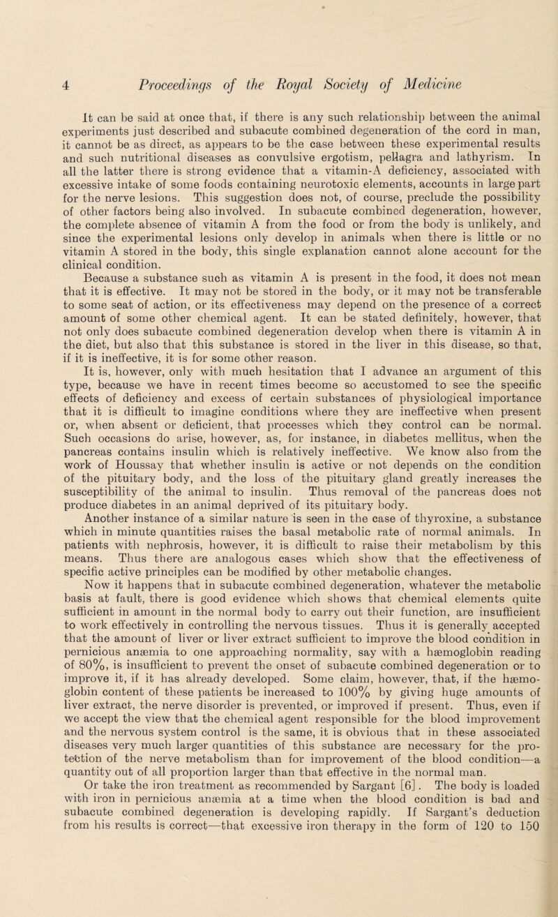 It can be said at once that, if there is any such relationship between the animal experiments just described and subacute combined degeneration of the cord in man, it cannot be as direct, as appears to be the case between these experimental results and such nutritional diseases as convulsive ergotism, pellagra and lathyrism. In all the latter there is strong evidence that a vitamin-A deficiency, associated with excessive intake of some foods containing neurotoxic elements, accounts in large part for the nerve lesions. This suggestion does not, of course, preclude the possibility of other factors being also involved. In subacute combined degeneration, however, the complete absence of vitamin A from the food or from the body is unlikely, and since the experimental lesions only develop in animals when there is little or no vitamin A stored in the body, this single explanation cannot alone account for the clinical condition. Because a substance such as vitamin A is present in the food, it does not mean that it is effective. It may not be stored in the body, or it may not be transferable to some seat of action, or its effectiveness may depend on the presence of a correct amount of some other chemical agent. It can be stated definitely, however, that not only does subacute combined degeneration develop when there is vitamin A in the diet, but also that this substance is stored in the liver in this disease, so that, if it is ineffective, it is for some other reason. It is, however, only with much hesitation that I advance an argument of this type, because we have in recent times become so accustomed to see the specific effects of deficiency and excess of certain substances of physiological importance that it is difficult to imagine conditions where they are ineffective when present or, when absent or deficient, that processes which they control can be normal. Such occasions do arise, however, as, for instance, in diabetes mellitus, when the pancreas contains insulin which is relatively ineffective. We know also from the work of Houssay that whether insulin is active or not depends on the condition of the pituitary body, and the loss of the pituitary gland greatly increases the susceptibility of tbe animal to insulin. Thus removal of the pancreas does not produce diabetes in an animal deprived of its pituitary body. Another instance of a similar nature is seen in the case of thyroxine, a substance which in minute quantities raises the basal metabolic rate of normal animals. In patients with nephrosis, however, it is difficult to raise their metabolism by this means. Thus there are analogous cases which show that the effectiveness of specific active principles can be modified by other metabolic changes. Now it happens that in subacute combined degeneration, whatever the metabolic basis at fault, there is good evidence which shows that chemical elements quite sufficient in amount in the normal body to carry out their function, are insufficient to work effectively in controlling the nervous tissues. Thus it is generally accepted that the amount of liver or liver extract sufficient to improve the blood condition in pernicious anaemia to one approaching normality, say with a haemoglobin reading of 80%, is insufficient to prevent the onset of subacute combined degeneration or to improve it, if it has already developed. Some claim, however, that, if the haemo¬ globin content of these patients be increased to 100% by giving huge amounts of liver extract, the nerve disorder is prevented, or improved if present. Thus, even if we accept the view that the chemical agent responsible for the blood improvement and the nervous system control is the same, it is obvious that in these associated diseases very much larger quantities of this substance are necessary for the pro¬ tection of the nerve metabolism than for improvement of the blood condition—a quantity out of all proportion larger than that effective in the normal man. Or take the iron treatment as recommended by Sargant [6]. The body is loaded with iron in pernicious anaemia at a time when the blood condition is bad and subacute combined degeneration is developing rapidly. If Sargant’s deduction from his results is correct—that excessive iron therapy in the form of 120 to 150