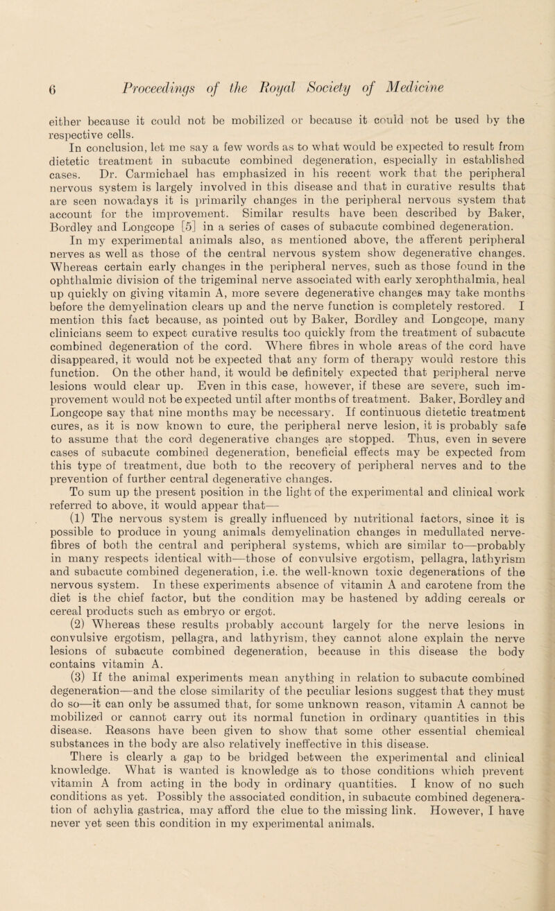 either because it could not be mobilized or because it could not be used by the respective cells. In conclusion, let me say a few words as to what would be expected to result from dietetic treatment in subacute combined degeneration, especially in established cases. Dr. Carmichael has emphasized in his recent work that the peripheral nervous system is largely involved in this disease and that in curative results that are seen nowadays it is primarily changes in the peripheral nervous system that account for the improvement. Similar results have been described by Baker, Bordley and Longcope [5] in a series of cases of subacute combined degeneration. In my experimental animals also, as mentioned above, the afferent peripheral nerves as well as those of the central nervous system show degenerative changes. Whereas certain early changes in the peripheral nerves, such as those found in the ophthalmic division of the trigeminal nerve associated with early xerophthalmia, heal up quickly on giving vitamin A, more severe degenerative changes may take months before the demyelination clears up and the nerve function is completely restored. I mention this fact because, as pointed out by Baker, Bordley and Longcope, many clinicians seem to expect curative results too quickly from the treatment of subacute combined degeneration of the cord. Where fibres in whole areas of the cord have disappeared, it would not be expected that any form of therapy would restore this function. On the other hand, it would be definitely expected that peripheral nerve lesions would clear up. Even in this case, however, if these are severe, such im¬ provement would not be expected until after months of treatment. Baker, Bordley and Longcope say that nine months may be necessary. If continuous dietetic treatment cures, as it is now known to cure, the peripheral nerve lesion, it is probably safe to assume that the cord degenerative changes are stopped. Thus, even in severe cases of subacute combined degeneration, beneficial effects may be expected from this type of treatment, due both to the recovery of peripheral nerves and to the prevention of further central degenerative changes. To sum up the present position in the light of the experimental and clinical work referred to above, it would appear that— (1) The nervous system is greally influenced by nutritional factors, since it is possible to produce in young animals demyelination changes in medullated nerve- fibres of both the central and peripheral systems, which are similar to—probably in many respects identical with-—those of convulsive ergotism, pellagra, lathyrism and subacute combined degeneration, i.e. the well-known toxic degenerations of the nervous system. In these experiments absence of vitamin A and carotene from the diet is the chief factor, but the condition may be hastened by adding cereals or cereal products such as embryo or ergot. (2) Whereas these results probably account largely for the nerve lesions in convulsive ergotism, pellagra, and lathyrism, they cannot alone explain the nerve lesions of subacute combined degeneration, because in this disease the body contains vitamin A. (3) If the animal experiments mean anything in relation to subacute combined degeneration—and the close similarity of the peculiar lesions suggest that they must do so—it can only be assumed that, for some unknown reason, vitamin A cannot be mobilized or cannot carry out its normal function in ordinary quantities in this disease. Beasons have been given to show that some other essential chemical substances in the body are also relatively ineffective in this disease. There is clearly a gap to be bridged between the experimental and clinical knowledge. What is wanted is knowledge as to those conditions which prevent vitamin A from acting in the body in ordinary quantities. I know of no such conditions as yet. Possibly the associated condition, in subacute combined degenera¬ tion of achylia gastrica, may afford the clue to the missing link. However, I have never yet seen this condition in my experimental animals.