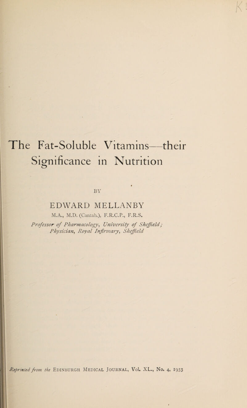 The Fat-Soluble Vitamins—their Significance in Nutrition BY EDWARD MELLANBY M.A., M.D. (Cantab.), F.R.C.P., F.R.S. Professor of Pharmacology, University of Sheffield; Physician, Royal Infirmary, Sheffield Reprinted, from the EDINBURGH MEDICAL JOURNAL, Vol. XL., No. 4, 1933