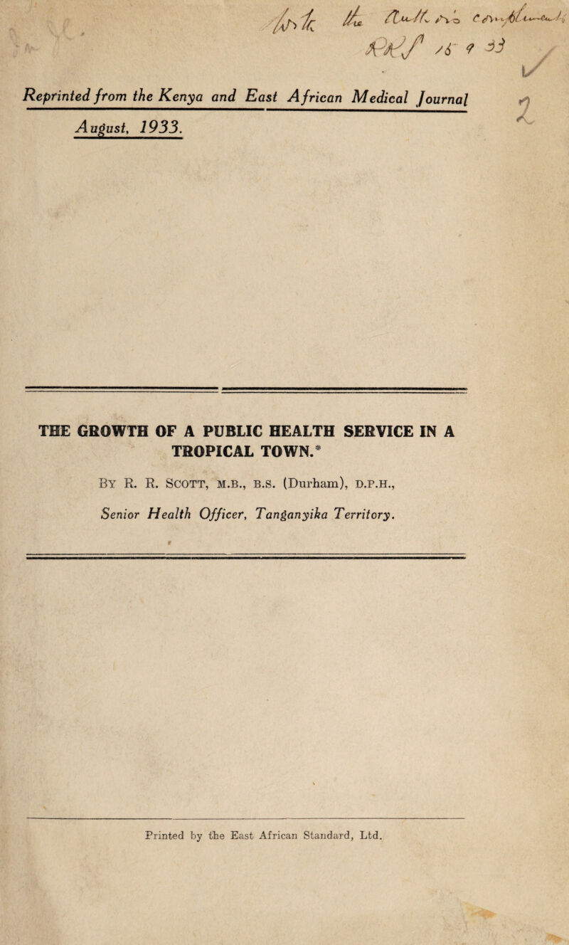 4'^/k: k £ /t. /L /6- t-V—A*,' Reprinted from the Kenya and East African Medical Journal A u^ust, 1933. THE GROWTH OF A PUBLIC HEALTH SERVICE IN A TROPICAL TOWN.^ By R. R. Scott, m.b., b.s. (Durham), d.p.h.. Senior Health Officer, Tanganyika Territory. Printed by the East African Standard, Ltd.