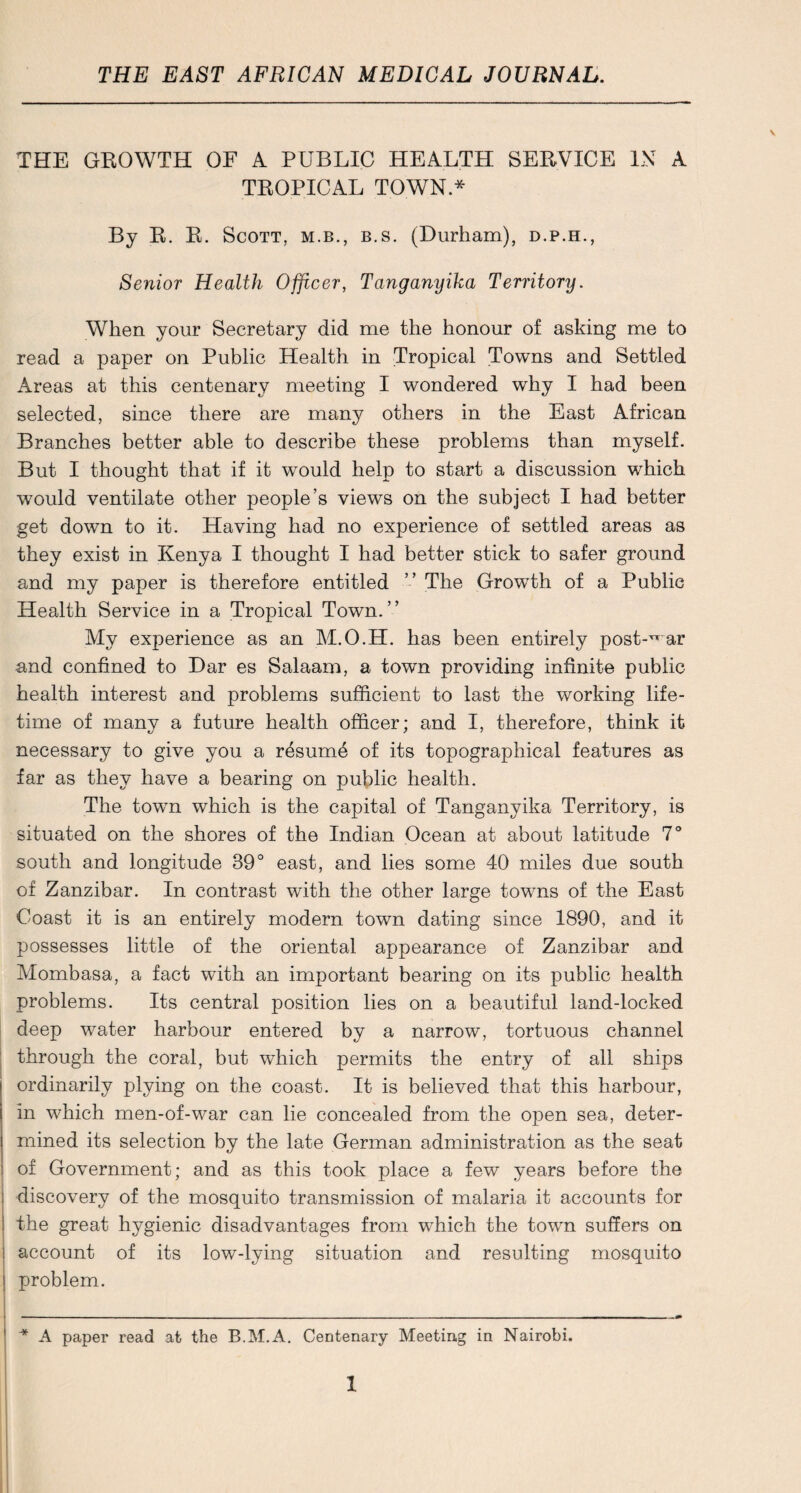 THE GROWTH OF A PUBLIC HEALTH SERVICE IN A TROPICAL TOWN * By R. R. Scott, m.b., b.s. (Durham), d.p.h., Senior Health Officer, Tanganyika Territory. When your Secretary did me the honour of asking me to read a paper on Public Health in Tropical Towns and Settled Areas at this centenary meeting I wondered why I had been selected, since there are many others in the East African Branches better able to describe these problems than myself. But I thought that if it would help to start a discussion which would ventilate other people’s views on the subject I had better get down to it. Having had no experience of settled areas as they exist in Kenya I thought I had better stick to safer ground and my paper is therefore entitled ” The Growth of a Public Health Service in a Tropical Town.” My experience as an M.O.H. has been entirely post-^’ar and confined to Dar es Salaam, a town providing infinite public health interest and problems sufficient to last the working life¬ time of many a future health officer; and I, therefore, think it necessary to give you a r^sum^ of its topographical features as far as they have a bearing on public health. The town which is the capital of Tanganyika Territory, is situated on the shores of the Indian Ocean at about latitude 7° south and longitude 39° east, and lies some 40 miles due south of Zanzibar. In contrast with the other large towns of the East Coast it is an entirely modern town dating since 1890, and it possesses little of the oriental appearance of Zanzibar and Mombasa, a fact with an important bearing on its public health problems. Its central position lies on a beautiful land-locked deep water harbour entered by a narrow, tortuous channel through the coral, but which permits the entry of all ships ordinarily plying on the coast. It is believed that this harbour, in which men-of-war can lie concealed from the open sea, deter¬ mined its selection by the late German administration as the seat of Government; and as this took place a few years before the discovery of the mosquito transmission of malaria it accounts for the great hygienic disadvantages from which the town suffers on account of its low-lying situation and resulting mosquito problem. ^ A paper read at the B.M.A. Centenary Meeting in Nairobi.