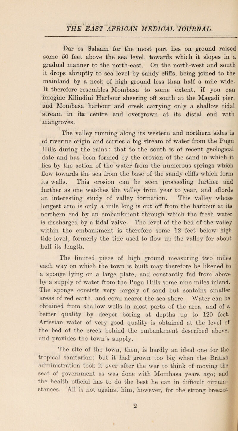 Dar es Salaam for the most part lies on ground raised some 50 feet above the sea level, towards which it slopes in a gradual manner to the north-east. On the north-west and south it drops abruptly to sea level by sandy cliffs, being joined to the mainland by a neck of high ground less than half a mile wide. It therefore resembles Mombasa to some extent, if you can imagine Kilindini Harbour sheering off south at the Magadi pier, and Mombasa harbour and creek carrying only a shallow tidal stream in its centre and overgrown at its distal end with mangroves. The valley running along its western and northern sides is of riverine origin and carries a big stream of water from the Pugu Hills during the rains : that to the south is of recent geological date and has been formed by the erosion of the sand in which it lies by the action of the water from the numerous springs which flow towards the sea from the base of the sandy cliffs which form its walls. This erosion can be seen proceeding further and further as one watches the valley from year to year, and affords an interesting study of valley formation. This valley whose longest arm is only a mile long is cut off from the harbour at its northern end by an embankment through which the fresh water is discharged by a tidal valve. The level of the bed of the valley within the embankment is therefore some 12 feet below high tide level; formerly the tide used to flow up the valley for about half its length. The limited piece of high ground measuring two miles each way on which the town is built may therefore be likened to a sponge lying on a large plate, and constantly fed from above by a supply of water from the Pugu Hills some nine miles inland. The sponge consists very largely of sand but contains smaller areas of red earth, and coral nearer the sea shore. Water can be obtained from shallow wells in most parts of the area, and of a better quality by deeper boring at depths up to 120 feet. Artesian water of very good quality is obtained at the level of the bed of the creek behind the embankment described above, and provides the town’s supply. The site of the town, then, is hardlv an ideal one for the tropical sanitarian; but it had grown too big when the British administration took it over after the war to think of moving the seat of government as was done with Mombasa years ago; and the health official has to do the best he can in difficult circum¬ stances. All is not against him, however, for the strong breezes