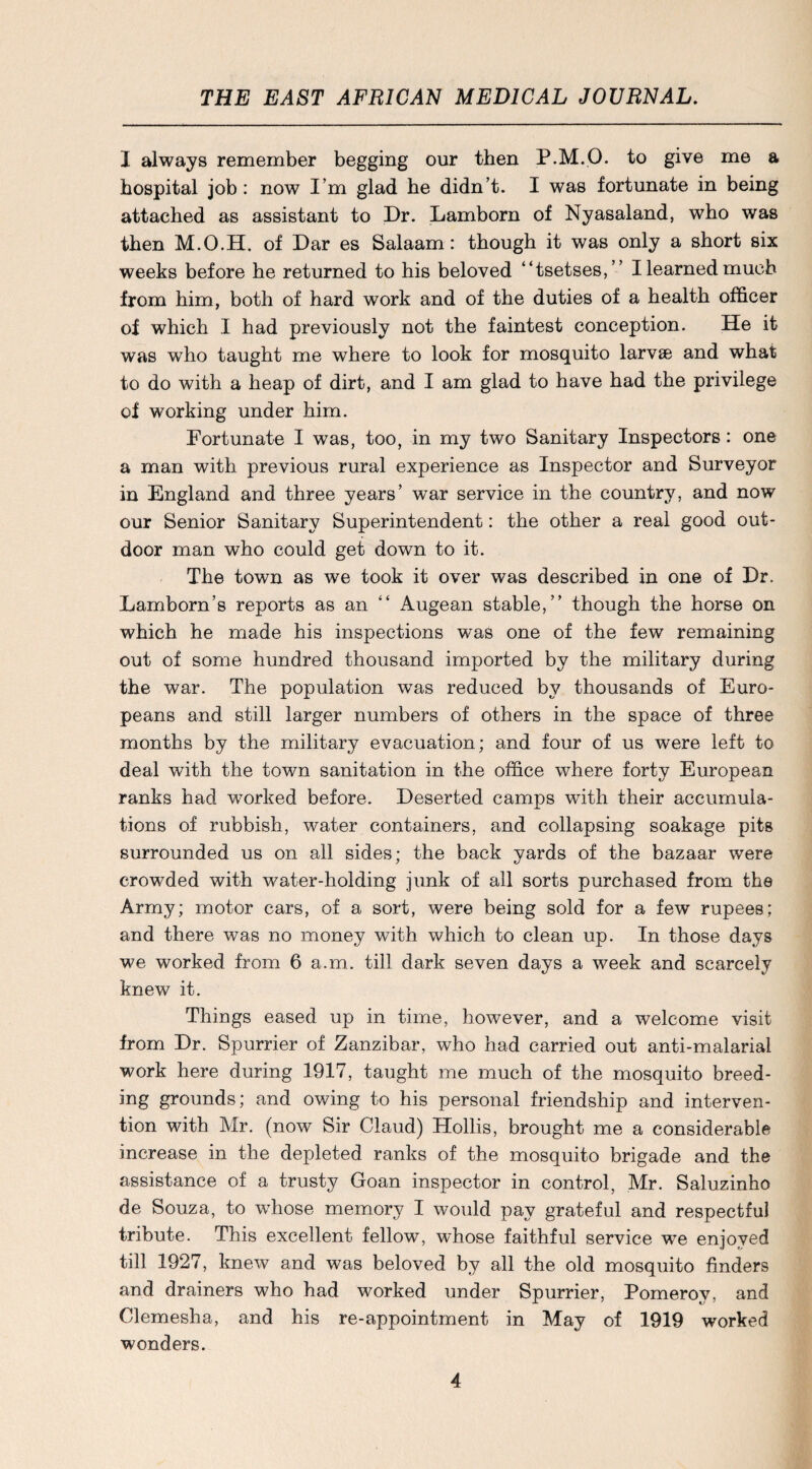 I always remember begging our then P.M.O. to give me a hospital job: now I’m glad he didn’t. I was fortunate in being attached as assistant to Dr. Lamborn of Nyasaland, who was then M.O.H. of Dar es Salaam: though it was only a short six weeks before he returned to his beloved “tsetses,” I learned much from him, both of hard work and of the duties of a health officer of which I had previously not the faintest conception. He it was who taught me where to look for mosquito larvae and what to do with a heap of dirt, and I am glad to have had the privilege of working under him. Fortunate I was, too, in my two Sanitary Inspectors: one a man with previous rural experience as Inspector and Surveyor in England and three years’ war service in the country, and now our Senior Sanitary Superintendent: the other a real good out¬ door man who could get down to it. The town as we took it over was described in one of Dr. Lamborn’s reports as an “ Augean stable,” though the horse on which he made his inspections was one of the few remaining out of some hundred thousand imported by the military during the war. The population was reduced by thousands of Euro¬ peans and still larger numbers of others in the space of three months by the military evacuation; and four of us were left to deal with the town sanitation in the office where forty European ranks had worked before. Deserted camps with their accumula¬ tions of rubbish, water containers, and collapsing soakage pits surrounded us on all sides; the back yards of the bazaar were crowded with water-holding junk of all sorts purchased from the Army; motor cars, of a sort, were being sold for a few rupees; and there was no money with which to clean up. In those days we worked from 6 a.m. till dark seven days a week and scarcely knew it. Things eased up in time, however, and a welcome visit from Dr. Spurrier of Zanzibar, who had carried out anti-malarial work here during 1917, taught me much of the mosquito breed¬ ing grounds; and owing to his personal friendship and interven¬ tion with Mr. (now Sir Claud) Hollis, brought me a considerable increase in the depleted ranks of the mosquito brigade and the assistance of a trusty Goan inspector in control, Mr. Saluzinho de Souza, to whose memory I would pay grateful and respectful tribute. This excellent fellow, whose faithful service we enjoyed till 1927, knew and was beloved by all the old mosquito finders and drainers who had worked under Spurrier, Pomeroy, and Clemesha, and his re-appointment in May of 1919 worked wonders.