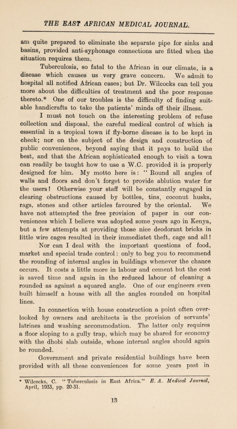 am quite prepared to eliminate the separate pipe for sinks and basins, provided anti-syphonage connections are fitted when the situation requires them. Tuberculosis, so fatal to the African in our climate, is a disease which causes us very grave concern. We admit to hospital all notified African cases; but Dr. Wilcocks can tell you more about the difficulties of treatment and the poor response thereto.* One of our troubles is the difficulty of finding suit¬ able handicrafts to take the patients’ minds off their illness. I must not touch on the interesting problem of refuse collection and disposal, the careful medical control of which is essential in a tropical town if fly-borne disease is to be kept in check; nor on the subject of the design and construction of public conveniences, beyond saying that it pays to build the best, and that the African sophisticated enough to visit a town can readily be taught how to use a W.C. provided it is properly designed for him. My motto here is: “ Round all angles of walls and floors and don’t forget to provide ablution water for the users! Otherwise your staff will be constantly engaged in clearing obstructions caused by bottles, tins, coconut husks, rags, stones and other articles favoured by the oriental. We have not attempted the free provision of paper in our con¬ veniences which I believe was adopted some years ago in Kenya, but a few attempts at providing those nice deodorant bricks in little wire cages resulted in their immediatet theft, cage and all! Nor can I deal with the important questions of food, market and special trade control: only to beg you to recommend the rounding of internal angles in buildings whenever the chance occurs. It costs a little more in labour and cement but the cost is saved time and again in the reduced labour of cleaning a rounded as against a squared angle. One of our engineers even built himself a house with all the angles rounded on hospital lines. In connection with house construction a point often over¬ looked by owners and architects is the provision of servants’ latrines and washing accommodation. The latter only requires a floor sloping to a gully trap, which may be shared for economy with the dhobi slab outside, whose internal angles should again be rounded. Government and private residential buildings have been provided with all these conveniences for some years past in * Wilcocks, C. “ Tuberculosis in East Africa.” E. A. Medical Journal, April, 1933, pp. 20-31.