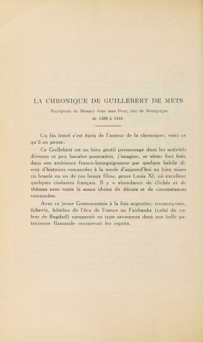 LA CHRONIQUE DE GUILLEBERT DE METS Escripvain de Monsey Jean sans Peur, duc de Bourgoigne de 1380 à 1434. Un fin lettré s’est épris de l’auteur de la chronique; voici ce qu il en pense: Ce Guillebert est un bien gentil personnage dont les activités diverses et peu banales pourraient, j’imagine, se situer fort bien dans son ambiance franco-bourguignonne par quelque habile di¬ seur d’histoires romancées à la mode d’aujourd’hui ou bien mises en branle en un de ces beaux films, genre Louis XI, ou excellent quelques cinéastes français. 11 y a abondance de clichés et de thèmes avec toute la sauce idoine de décors et de circonstances romancées. Avec ce jeune Grammontois à la fois argentier, transcripvain, échevin, hôtelier de l’écu de France un Fairbanks (celui du vo¬ leur de Bagdad) camperait un type savoureux dont une belle pa¬ tricienne flamande occuperait les esprits.