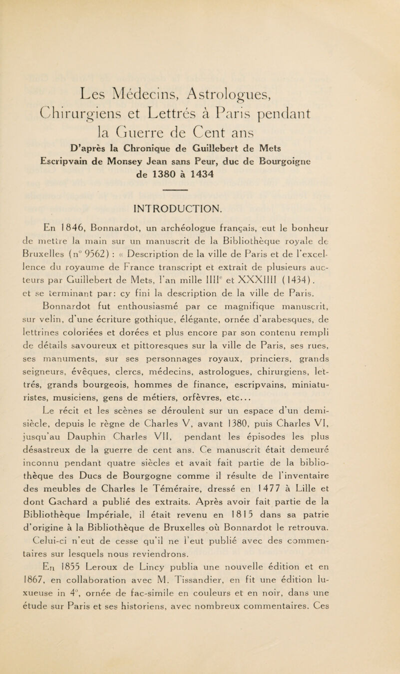 Les Médecins, Astrologues, Chirurgiens et Lettrés à Paris pendant la Guerre de Cent ans D’après la Chronique de Guiîlebert de Mets Escripvaîn de Monsey Jean sans Peur, duc de Bourg oigne de 1380 à 1434 INTRODUCTION. En 1 846, Bonnardot, un archéologue français, eut le bonheur cle mettre la main sur un manuscrit de la Bibliothèque royale de Bruxelles (nu 9562) : u Description de la ville de Paris et de l'excel¬ lence du royaume de France transcript et extrait de plusieurs a lic¬ teurs par Guiîlebert de Mets, Fan mille 111P et XXX1III ( 1434). et se terminant par: cy fini la description de la ville de Paris. Bonnardot fut enthousiasmé par ce magnifique manuscrit, sur velin, d’une écriture gothique, élégante, ornée d’arabesques, de lettrines coloriées et dorées et plus encore par son contenu rempli de détails savoureux et pittoresques sur la ville de Paris, ses rues, ses manuments, sur ses personnages royaux, princiers, grands seigneurs, évêques, clercs, médecins, astrologues, chirurgiens, let¬ trés, grands bourgeois, hommes de finance, escripvains, miniatu¬ ristes, musiciens, gens de métiers, orfèvres, etc... Le récit et les scènes se déroulent sur un espace d’un demi- siècle, depuis le règne de Charles V, avant 1380, puis Charles VI, jusqu’au Dauphin Charles VU, pendant les épisodes les plus désastreux de la guerre de cent ans. Ce manuscrit était demeuré inconnu pendant quatre siècles et avait fait partie de la biblio¬ thèque des Ducs de Bourgogne comme il résulte de l’inventaire des meubles de Charles le Téméraire, dressé en 147 7 à Lille et dont Gachard a publié des extraits. Après avoir fait partie de la Bibliothèque Impériale, il était revenu en 1815 dans sa patrie d’origine à la Bibliothèque de Bruxelles où Bonnardot le retrouva. Celui-ci n’eut de cesse qu’il ne l’eut publié avec des commen¬ taires sur lesquels nous reviendrons. En 1855 Leroux de Lincy publia une nouvelle édition et en 1867 , en collaboration avec M. Tissandier, en fit une édition lu¬ xueuse in 4°, ornée de fac-similé en couleurs et en noir, dans une étude sur Paris et ses historiens, avec nombreux commentaires. Ces