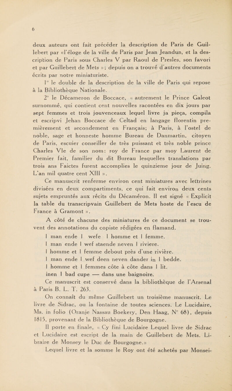 deux auteurs ont fait précéder la description de Paris de Guil- lebert par «l’éloge de la ville de Paris par Jean Jeandun, et la des¬ cription de Paris sous Charles V par Raoul de Presles, son favori et par Guillebert de Mets »; depuis on a trouvé d autres documents écrits par notre miniaturiste. 1° le double de la description de la ville de Paris qui repose à la Bibliothèque Nationale. 2° le Décameron de Boccace, « autrement le Prince Galeot surnommé, qui contient cent nouvelles racontées en dix jours par sept femmes et trois jouvenceaux lequel livre ja pieça, compila et escripvi Jehan Boccace de Celtad en langage florentin pre¬ mièrement et secondement en Français; à Paris, à l’ostel de noble, sage et honneste homme Bureau de Danmartin, citoyen de Paris, escuier conseiller de très puissant et très noble prince Charles Vie de son nom: roy de France par moy Laurent de Premier fait, familier du dit Bureau lesquelles translations par trois ans Faictes furent accomplies le quinzième jour de Juing. L’an mil quatre cent XIII ». Ce manuscrit renferme environ cent miniatures avec lettrines divisées en deux compartiments, ce qui fait environ deux cents sujets empruntés aux récits du Décaméron. Il est signé « Explicit la table du transcripvain Guillebert de Mets hoste de l’escu de F rance à Gramont » . A côté de chacune des miniatures de ce document se trou¬ vent des annotations du copiste rédigées en flamand. I man ende 1 wefe 1 homme et 1 femme. 1 man ende 1 wef staende neven 1 riviere. 1 homme et 1 femme debout près d’une rivière. 1 man ende i wef deen neven dander in 1 bedde. I homme et I femmes côte à côte dans 1 lit. inen 1 bad cupe — dans une baignoire. Ce manuscrit est conservé dans la bibliothèque de l’Arsenal à Paris B. L. T. 263. On connaît du même Guillebert un troisième manuscrit. Le livre de Sidrac, ou la fontaine de toutes sciences. Le Lucidaire, Ms. in folio (Oranje Nassau Boekery, Den Haag, N° 68), depuis 1815, provenant de la Bibliothèque de Bourgogne. II porte en finale, « Cy fini Lucidaire Lequel livre de Sidrac et Lucidaire est escript de la main de Guillebert de Mets. Li¬ braire de Monsey le Duc de Bourgogne.» Lequel livre et la somme le Roy ont été achetés par Monsei-