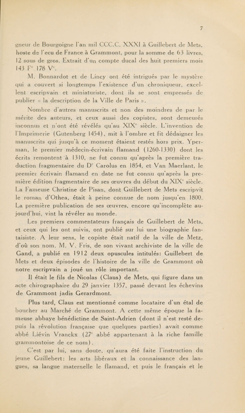 gneur de Bourgoigne l’an mil CCC.C. XXXI à Guillebert de Mets, hoste de l’ecu de France à Grammont, pour la somme de 63 livres, 12 sous de gros. Extrait d’un compte ducal des huit premiers mois 143 F0 I 78 Ve. M. Bonnardot et de Lincy ont été intrigués par le mystère qui a couvert si longtemps l’existence d’un chroniqueur, excel¬ lent escripvain et miniaturiste, dont ils se sont empressés de publier « la description de la Ville de Paris ». Nombre d’autres manuscrits et non des moindres de par le mérite des auteurs, et ceux aussi des copistes, sont demeurés inconnus et n’ont été révélés qu’au XIXe siècle. L’invention de 1 Imprimerie (Ciutenberg 1454), mit à l’ombre et fit dédaigner les manuscrits qui jusqu’à ce moment étaient restés hors prix. Yper- man, le premier médecin-écrivain flamand (1260-1330) dont les écrits remontent à 1310, ne fut connu qu’après la première tra¬ duction fragmentaire du D1 Carolus en 1854, et Van Maerlant, le premier écrivain flamand en date ne fut connu qu’après la pre¬ mière édition fragmentaire de ses œuvres du début du XIX1 siècle. La L ameuse Christine de Pisan, dont Guillebert de Mets escripvit le roman d’Othea, était à peine connue de nom jusqu’en 1800. La première publication de ses œuvres, encore qu’incomplète au¬ jourd’hui, vint la révéler au monde. Les premiers commentateurs français de Guillebert de Mets, et ceux qui les ont suivis, ont publié sur lui une biographie fan¬ taisiste. A leur sens, le copiste était natif de la ville de Metz, d’où son nom. M. V. Pris, de son vivant archiviste de la ville de Gand, a publié en 1912 deux opuscules intitulés: Guillebert de Mets et deux épisodes de l’histoire de la ville de Grammont où notre escripvain a joué un rôle important. Il était le fils de Nicolas (Claus) de Mets, qui figure dans un acte chirographaire du 29 janvier 1357, passé devant les échevins de Grammont jadis Gerardmont. Plus tard, Claus est mentionné comme locataire d’un étal de boucher au Marché de Grammont. A cette même époque la fa¬ meuse abbaye bénédictine de Saint-Adrien (dont il n’est resté de¬ puis la révolution française que quelques parties) avait comme abbé L iévin Vranckx (27e abbé appartenant à la riche famille grammontoise de ce nom). C’est par lui, sans doute, qu’aura été faite l’instruction du jeune Guillebert: les arts libéraux et la connaissance des lan¬ gues, sa langue maternelle le flamand, et puis le français et le