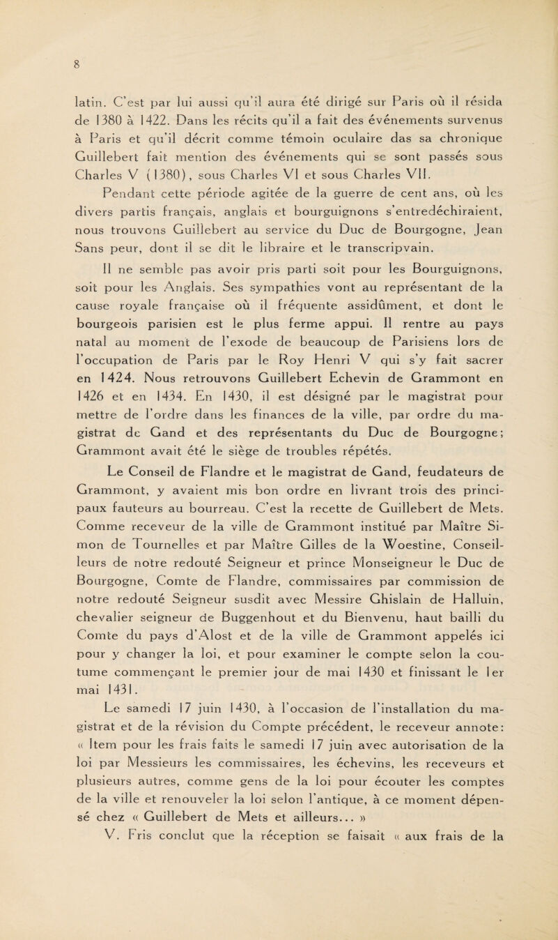 latin. C’est par lui aussi qu’il aura été dirigé sur Paris où il résida de 1380 à 1422. Dans les récits qu’il a fait des événements survenus à Paris et qu’il décrit comme témoin oculaire das sa chronique Guillebert fait mention des événements qui se sont passés sous Charles V (1380), sous Charles VI et sous Charles VII. Pendant cette période agitée de la guerre de cent ans, où les divers partis français, anglais et bourguignons s’entredéchiraient, nous trouvons Guillebert au service du Duc de Bourgogne, Jean Sans peur, dont il se dit le libraire et le transcripvain. Il ne semble pas avoir pris parti soit pour les Bourguignons, soit pour les Anglais. Ses sympathies vont au représentant de la cause royale française où il fréquente assidûment, et dont le bourgeois parisien est le plus ferme appui. Il rentre au pays natal au moment de l’exode de beaucoup de Parisiens lors de l’occupation de Paris par le Roy Henri V qui s’y fait sacrer en 1424. Nous retrouvons Guillebert Echevin de Grammont en 1426 et en 1434. En 1430, il est désigné par le magistrat pour mettre de l’ordre dans les finances de la ville, par ordre du ma¬ gistrat de Gand et des représentants du Duc de Bourgogne; Grammont avait été le siège de troubles répétés. Le Conseil de Flandre et le magistrat de Gand, feudateurs de Grammont, y avaient mis bon ordre en livrant trois des princi¬ paux fauteurs au bourreau. C’est la recette de Guillebert de Mets. Comme receveur de la ville de Grammont institué par Maître Si¬ mon de Tournelles et par Maître Gilles de la Woestine, Conseil¬ leurs de notre redouté Seigneur et prince Monseigneur le Duc de Bourgogne, Comte de Flandre, commissaires par commission de notre redouté Seigneur susdit avec Messire Ghislain de Halluin, chevalier seigneur de Buggenhout et du Bienvenu, haut bailli du Comte du pays d’Alost et de la ville de Grammont appelés ici pour y changer la loi, et pour examiner le compte selon la cou¬ tume commençant le premier jour de mai 1430 et finissant le 1er mai 1431. Le samedi 17 juin 1430, à l’occasion de l’installation du ma¬ gistrat et de la révision du Compte précédent, le receveur annote: (( Item pour les frais faits le samedi 17 juin avec autorisation de la loi par Messieurs les commissaires, les échevins, les receveurs et plusieurs autres, comme gens de la loi pour écouter les comptes de la ville et renouveler la loi selon l’antique, à ce moment dépen¬ sé chez (( Guillebert de Mets et ailleurs... » V. Fris conclut que la réception se faisait « aux frais de la