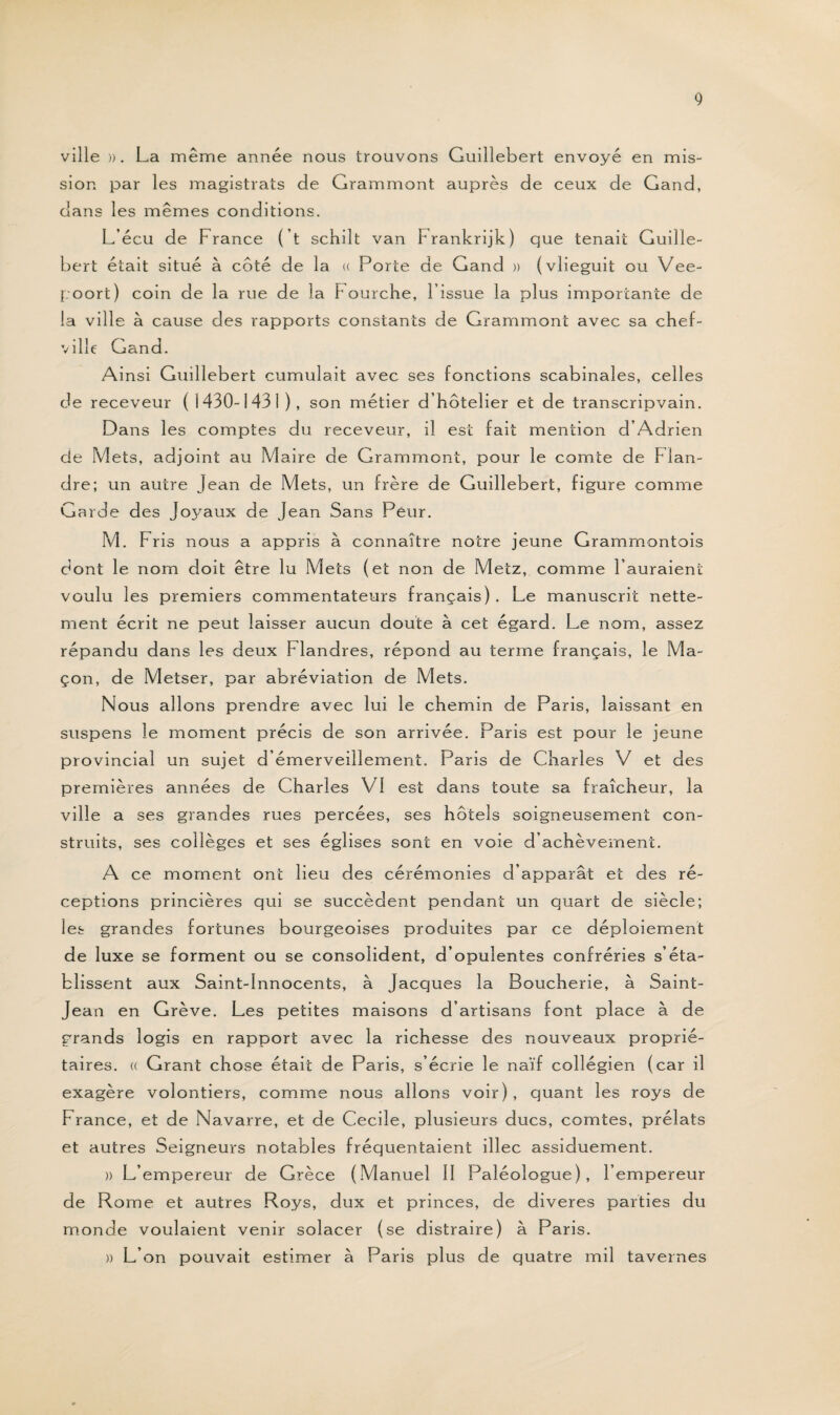 ville ». La même année nous trouvons Guillebert envoyé en mis¬ sion par les magistrats de Grammont auprès de ceux de Gand, dans les mêmes conditions. L’écu de France ( t schilt van Frankrijk) que tenait Guille- bert était situé à côté de la « Porte de Gand » (vlieguit ou Vee- poort) coin de la rue de la Fourche, l’issue la plus importante de la ville à cause des rapports constants de Grammont avec sa chef- ville Gand. Ainsi Guillebert cumulait avec ses fonctions scabinales, celles de receveur ( 1430-1431 ), son métier d’hôtelier et de transcripvain. Dans les comptes du receveur, il est fait mention d’Adrien de Mets, adjoint au Maire de Grammont, pour le comte de Flan¬ dre; un autre jean de Mets, un frère de Guillebert, figure comme Garde des Joyaux de Jean Sans Peur. M. Fris nous a appris à connaître notre jeune Grammontois dont le nom doit être lu Mets (et non de Metz, comme l’auraient voulu les premiers commentateurs français). Le manuscrit nette¬ ment écrit ne peut laisser aucun doute à cet égard. Le nom, assez répandu dans les deux Flandres, répond au terme français, le Ma¬ çon, de Metser, par abréviation de Mets. Nous allons prendre avec lui le chemin de Paris, laissant en suspens le moment précis de son arrivée. Paris est pour le jeune provincial un sujet d’émerveillement. Paris de Charles V et des premières années de Charles VI est dans toute sa fraîcheur, la ville a ses grandes rues percées, ses hôtels soigneusement con¬ struits, ses collèges et ses églises sont en voie d’achèvement. A ce moment ont lieu des cérémonies d’apparat et des ré¬ ceptions princières qui se succèdent pendant un quart de siècle; les grandes fortunes bourgeoises produites par ce déploiement de luxe se forment ou se consolident, d’opulentes confréries s’éta¬ blissent aux Saint-Innocents, à Jacques la Boucherie, à Saint- Jean en Grève. Les petites maisons d’artisans font place à de grands logis en rapport avec la richesse des nouveaux proprié¬ taires. a Grant chose était de Paris, s’écrie le naïf collégien (car il exagère volontiers, comme nous allons voir), quant les roys de France, et de Navarre, et de Cecile, plusieurs ducs, comtes, prélats et autres Seigneurs notables fréquentaient illec assiduement. » L’empereur de Grèce (Manuel 11 Paléologue), l’empereur de Rome et autres Roys, dux et princes, de diveres parties du monde voulaient venir solacer (se distraire) à Paris. » L’on pouvait estimer à F3aris plus de quatre mil tavernes