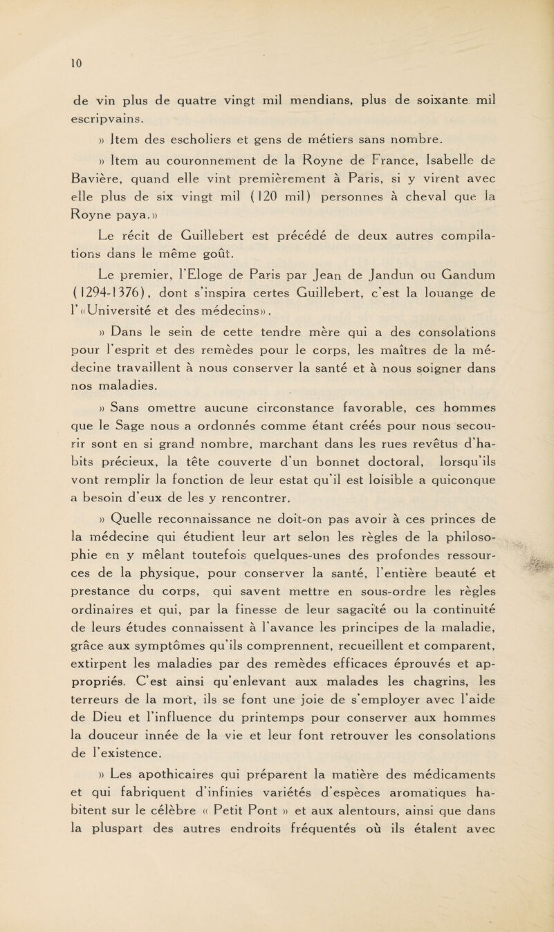 de vin plus de quatre vingt mil mendians, plus de soixante mil escripvains. » Item des escholiers et gens de métiers sans nombre. » Item au couronnement de la Royne de France, Isabelle de Bavière, quand elle vint premièrement à Paris, si y virent avec elle plus de six vingt mil (120 mil) personnes à cheval que la Royne paya.» Le récit de Guillebert est précédé de deux autres compila¬ tions dans le même goût. Le premier, l’Eloge de Paris par Jean de Jandun ou Gandum (1294-1376), dont s’inspira certes Guillebert, c’est la louange de F «Université et des médecins». » Dans le sein de cette tendre mère qui a des consolations pour l’esprit et des remèdes pour le corps, les maîtres de la mé¬ decine travaillent à nous conserver la santé et à nous soigner dans nos maladies. » Sans omettre aucune circonstance favorable, ces hommes que le Sage nous a ordonnés comme étant créés pour nous secou¬ rir sont en si grand nombre, marchant dans les rues revêtus d’ha¬ bits précieux, la tête couverte d’un bonnet doctoral, lorsqu’ils vont remplir la fonction de leur estât qu’il est loisible a quiconque a besoin d’eux de les y rencontrer. » Quelle reconnaissance ne doit-on pas avoir à ces princes de la médecine qui étudient leur art selon les règles de la philoso¬ phie en y mêlant toutefois quelques-unes des profondes ressour¬ ces de la physique, pour conserver la santé, l’entière beauté et prestance du corps, qui savent mettre en sous-ordre les règles ordinaires et qui, par la finesse de leur sagacité ou la continuité de leurs études connaissent à l’avance les principes de la maladie, grâce aux symptômes qu’ils comprennent, recueillent et comparent, extirpent les maladies par des remèdes efficaces éprouvés et ap¬ propriés. C’est ainsi qu’enlevant aux malades les chagrins, les terreurs de la mort, ils se font une joie de s’employer avec l’aide de Dieu et l’influence du printemps pour conserver aux hommes la douceur innée de la vie et leur font retrouver les consolations de l’existence. » Les apothicaires qui préparent la matière des médicaments et qui fabriquent d’infinies variétés d’espèces aromatiques ha¬ bitent sur le célèbre « Petit Pont » et aux alentours, ainsi que dans la pluspart des autres endroits fréquentés où ils étalent avec