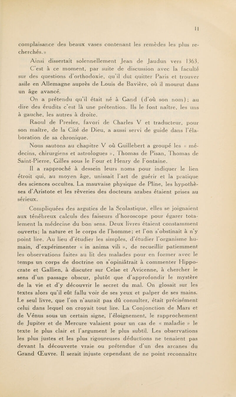 complaisance des beaux vases contenant les remèdes les plus re¬ cherchés. » Ainsi dissertait solennellement Jean de Jaudun vers 1363. C est à ce moment, par suite de discussion avec la faculté sur des questions d’orthodoxie, qu’il dut quitter Paris et trouver asile en Allemagne auprès de Louis de Bavière, où il mourut dans un âge avancé. On a prétendu qu’il était né à Gand (d’où son nom); au dire des érudits c’est là une prétention. Ils le font naître, les uns à gauche, les autres à droite. Raoul de Presles, favori de Charles V et traducteur, pour son maître, de la Cité de Dieu, a aussi servi de guide dans l’éla¬ boration de sa chronique. Nous sautons au chapitre V où Guillebert a groupé les « mé¬ decins, chirurgiens et astrologues », Chômas de Pisan, Chômas de Saint-Pierre, Gill es sous le h our et Henry de Fontaine. Il a rapproché à dessein leurs noms pour indiquer le lien étroit qui, au moyen âge, unissait l’art de guérir et la pratique des sciences occultes. La mauvaise physique de Pline, les hypothè¬ ses d’Aristote et les rêveries des docteurs arabes étaient prises au sérieux. Compliquées des arguties de la Scolastique, elles se joignaient aux ténébreux calculs des faiseurs d’horoscope pour égarer tota¬ lement la médecine du bon sens. Deux livres étaient constamment ouverts; la nature et le corps de l’homme; et l’on s’obstinait à n’y point lire. Au lieu d’étudier les simples, d’étudier l’organisme hu¬ main, d’expérimenter « in anima vili », de recueillir patiemment les observations faites au lit des malades pour en former avec le temps un corps de doctrine on s’opiniâtrait à commenter Hippo¬ crate et Gallien, à discuter sur Celse et Avicenne, à chercher le sens d’un passage obscur, plutôt que d’approfondir le mystère de la vie et d’y découvrir le secret du mal. On glosait sur les textes alors qu’il eût fallu voir de ses yeux et palper de ses mains. Ce seul livre, que l’on n’aurait pas dû consulter, était précisément celui dans lequel on croyait tout lire. La Conjonction de Mars et de Vénus sous un certain signe, l’éloignement, le rapprochement de Jupiter et de Mercure valaient pour un cas de « maladie » le texte le plus clair et l’argument le plus subtil. Les observations les plus justes et les plus rigoureuses déductions ne tenaient pas devant la découverte vraie ou prétendue d’un des arcanes du Grand Œuvre. 11 serait injuste cependant de ne point reconnaître