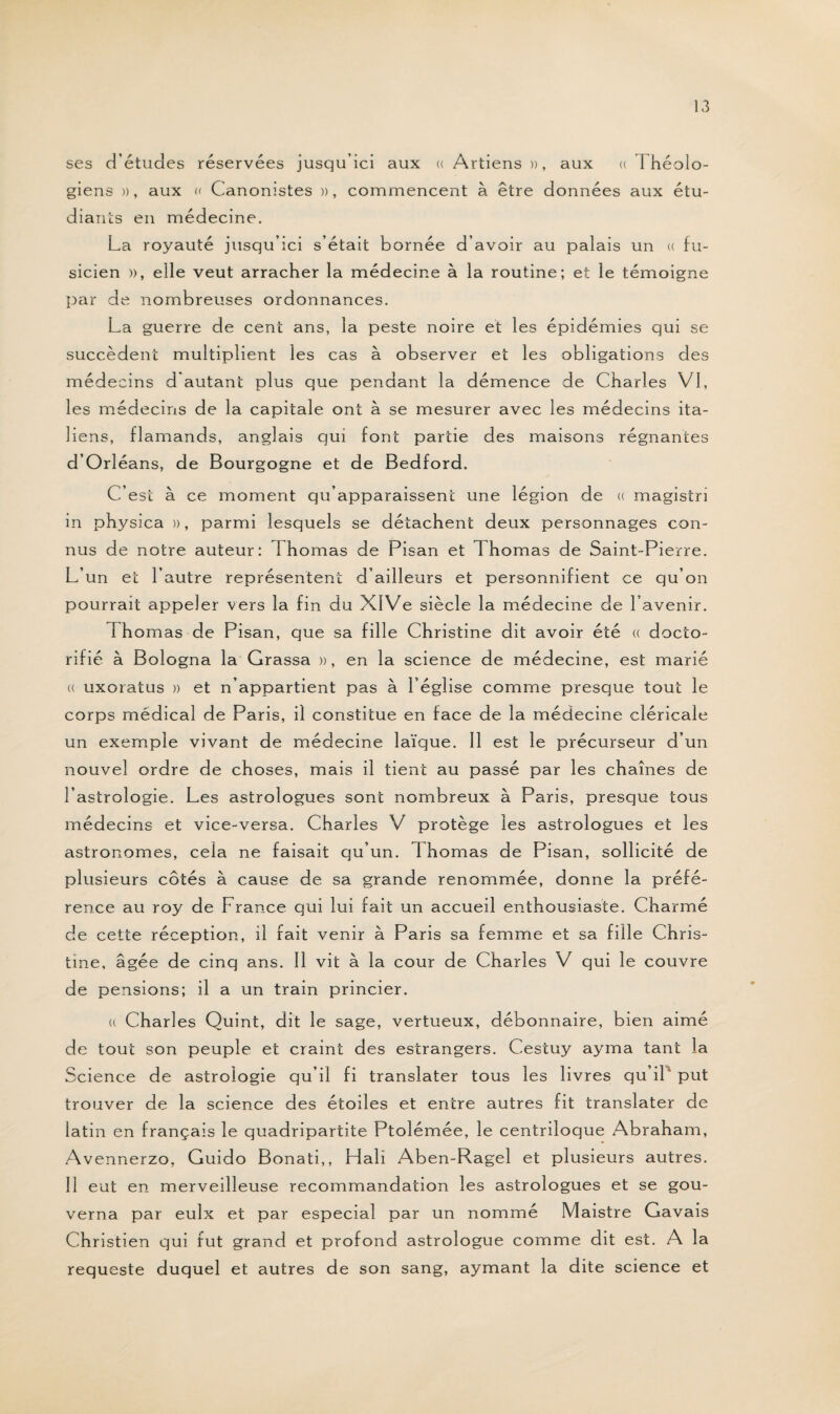 ses d’études réservées jusqu’ici aux « Artiens », aux « I héolo- giens », aux « Canonistes », commencent à être données aux étu¬ diants en médecine. La royauté jusqu’ici s’était bornée d’avoir au palais un « fu- sicien », elle veut arracher la médecine à la routine; et le témoigne par de nombreuses ordonnances. La guerre de cent ans, la peste noire et les épidémies qui se succèdent multiplient les cas à observer et les obligations des médecins d'autant plus que pendant la démence de Charles VI, les médecins de la capitale ont à se mesurer avec les médecins ita¬ liens, flamands, anglais qui font partie des maisons régnantes d’Orléans, de Bourgogne et de Bedford. C’est à ce moment qu’apparaissent une légion de (( magistri in physica », parmi lesquels se détachent deux personnages con¬ nus de notre auteur: 1 homas de Pisan et Th ornas de Saint-Pierre. L’un et l’autre représentent d’ailleurs et personnifient ce qu’on pourrait appeler vers la fin du XIVe siècle la médecine de l’avenir. f homas de Pisan, que sa fille Christine dit avoir été « docto- rifié à Bologna la Grassa », en la science de médecine, est marié (( uxoratus » et n’appartient pas à l’église comme presque tout le corps médical de Paris, il constitue en face de la médecine cléricale un exemple vivant de médecine laïque. Il est le précurseur d’un nouvel ordre de choses, mais il tient au passé par les chaînes de l’astrologie. Les astrologues sont nombreux à Paris, presque tous médecins et vice-versa. Charles V protège les astrologues et les astronomes, cela ne faisait qu’un. 1 homas de Pisan, sollicité de plusieurs côtés à cause de sa grande renommée, donne la préfé¬ rence au roy de France qui lui fait un accueil enthousiaste. Charmé de cette réception, il fait venir à Paris sa femme et sa fille Chris¬ tine, âgée de cinq ans. Il vit à la cour de Charles V qui le couvre de pensions; il a un train princier. (( Charles Quint, dit le sage, vertueux, débonnaire, bien aimé de tout son peuple et craint des estrangers. Cestuy ayma tant la Science de astrologie qu’il fi translater tous les livres qu il put trouver de la science des étoiles et entre autres fit translater de latin en français le quadripartite Ptolémée, le centriloque Abraham, Avennerzo, Guido Bonati,, Hali Aben-Ragel et plusieurs autres. Il eut en merveilleuse recommandation les astrologues et se gou¬ verna par eulx et par especial par un nommé Maistre Gavais Christien qui fut grand et profond astrologue comme dit est. A la requeste duquel et autres de son sang, aymant la dite science et