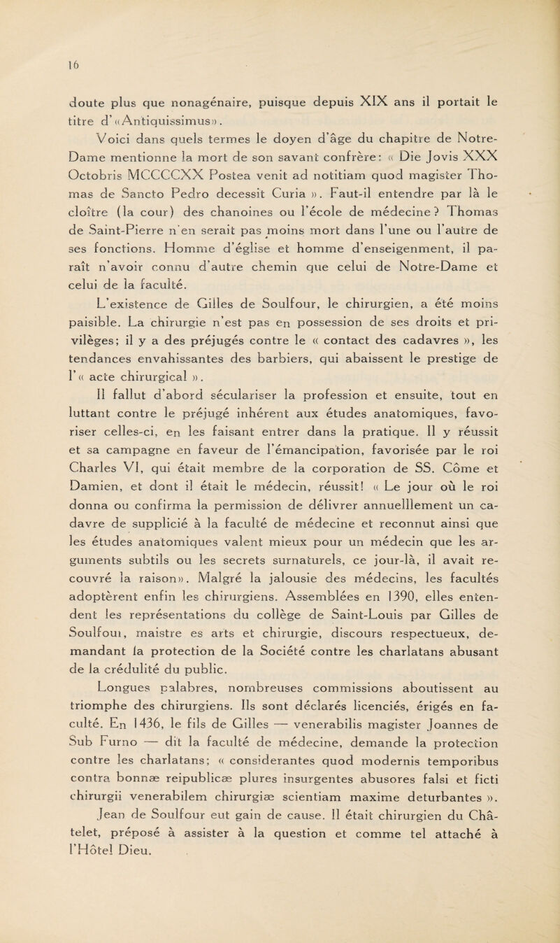 doute plus que nonagénaire, puisque depuis XIX ans il portait le titre d’« Antiquissimus». Voici dans quels termes le doyen d’âge du chapitre de Notre- Dame mentionne la mort de son savant confrère: « Die Jovis XXX Octobris MCCCCXX Postea venit ad notitiam quod magister Tho¬ mas de Sancto Pedro decessit Curia ». Faut-il entendre par là le cloître (la cour) des chanoines ou l’école de médecine? Th ornas de Saint-Pierre n’en serait pas moins mort dans l’une ou l’autre de ses fonctions. H omme d’église et homme d’enseigenment, il pa¬ raît n’avoir connu d’autre chemin que celui de Notre-Dame et celui de la faculté. L’existence de Gilles de Soulfour, le chirurgien, a été moins paisible. La chirurgie n’est pas en possession de ses droits et pri¬ vilèges; il y a des préjugés contre le <( contact des cadavres », les tendances envahissantes des barbiers, qui abaissent le prestige de T « acte chirurgical » . Il fallut d’abord séculariser la profession et ensuite, tout en luttant contre le préjugé inhérent aux études anatomiques, favo¬ riser celles-ci, en les faisant entrer dans la pratique. Il y réussit et sa campagne en faveur de l’émancipation, favorisée par le roi Charl es VI, qui était membre de la corporation de SS. Corne et Damien, et dont il était le médecin, réussit! « Le jour où le roi donna ou confirma la permission de délivrer annuelîlement un ca¬ davre de supplicié à la faculté de médecine et reconnut ainsi que les études anatomiques valent mieux pour un médecin que les ar¬ guments subtils ou les secrets surnaturels, ce jour-là, il avait re¬ couvré la raison». Malgré la jalousie des médecins, les facultés adoptèrent enfin les chirurgiens. Assemblées en 1390, elles enten¬ dent les représentations du collège de Saint-Louis par Gilles de Soulfoui, rnaistre es arts et chirurgie, discours respectueux, de¬ mandant la protection de la Société contre les charlatans abusant de la crédulité du public. Longues palabres, nombreuses commissions aboutissent au triomphe des chirurgiens. Ils sont déclarés licenciés, érigés en fa¬ culté. En 1436, le fils de Gill es — venerabilis magister Joannes de Sub Furno — dît la faculté de médecine, demande la protection contre les charlatans; (( considérantes quod modernis temporibus contra bonnæ reipublicæ pîures insurgentes abusores falsi et ficti chirurgii venerabilem chirurgiæ scientiam maxime deturbantes ». Jean de Soulfour eut gain de cause. Il était chirurgien du Châ¬ telet, préposé à assister à la question et comme tel attaché à l’Hôtel Dieu.
