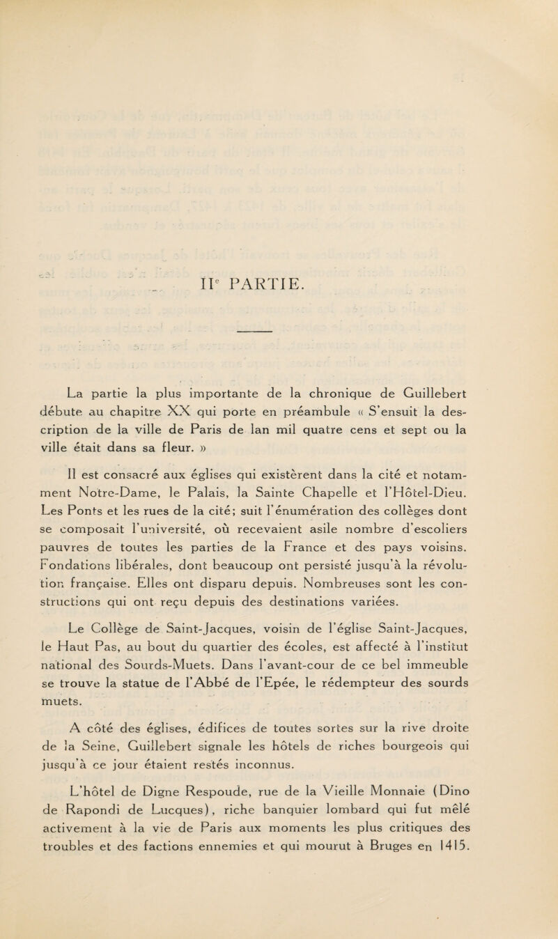 IIe PARTIE. La partie la plus importante de la chronique de Guillebert débute au chapitre XX qui porte en préambule « S’ensuit la des¬ cription de la ville de Paris de lan mil quatre cens et sept ou la ville était dans sa fleur. » Il est consacré aux églises qui existèrent dans la cité et notam¬ ment Notre-Dame, le Palais, la Sainte Chapelle et l’Hôtel-Dieu. Les Ponts et les rues de la cité; suit l’énumération des collèges dont se composait l’université, où recevaient asile nombre d’escoliers pauvres de toutes les parties de la France et des pays voisins. Fondations libérales, dont beaucoup ont persisté jusqu’à la révolu¬ tion française. Elles ont disparu depuis. Nombreuses sont les con¬ structions qui ont reçu depuis des destinations variées. Le Collège de Saint-Jacques, voisin de l’église Saint-Jacques, le Haut Pas, au bout du quartier des écoles, est affecté à l’institut national des Sourds-Muets. Dans l’avant-cour de ce bel immeuble se trouve la statue de l’Abbé de l’Epée, le rédempteur des sourds muets. A coté des églises, édifices de toutes sortes sur la rive droite de îa Seine, Guillebert signale les hôtels de riches bourgeois qui jusqu’à ce jour étaient restés inconnus. L’hôtel de Digne Respoude, rue de la Vieille Monnaie (Dino de Rapondi de Lucques), riche banquier lombard qui fut mêlé activement à la vie de Paris aux moments les plus critiques des troubles et des factions ennemies et qui mourut à Bruges en 1415.