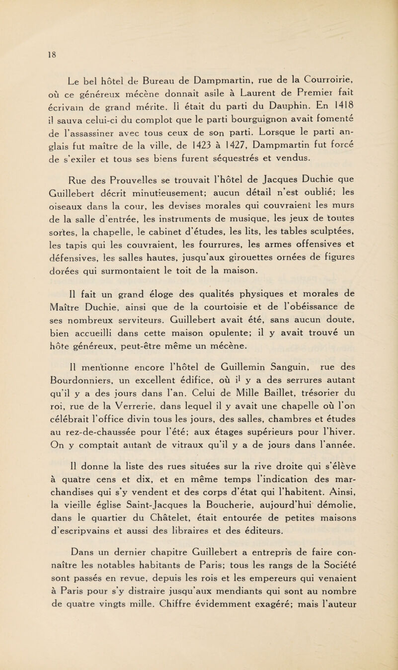 Le bel hôtel de Bureau de Dampmartin, rue de la Courroirie, où ce généreux mécène donnait asile à Laurent de Premier fait écrivain de grand mérite. Il était du parti du Dauphin. En 1418 il sauva celui-ci du complot que le parti bourguignon avait fomenté de l’assassiner avec tous ceux de son parti. Lorsque le parti an¬ glais fut maître de la ville, de 1423 à 1427, Dampmartin fut forcé de s’exiler et tous ses biens furent séquestrés et vendus. Rue des Prouvelles se trouvait l’hôtel de Jacques Duchie que Guillebert décrit minutieusement; aucun détail n’est oublié; les oiseaux dans la cour, les devises morales qui couvraient les murs de la salle d’entrée, les instruments de musique, les jeux de toutes sortes, la chapelle, le cabinet d’études, les lits, les tables sculptées, les tapis qui les couvraient, les fourrures, les armes offensives et défensives, les salles hautes, jusqu’aux girouettes ornées de figures dorées qui surmontaient le toit de la maison. Il fait un grand éloge des qualités physiques et morales de Maître Duchie, ainsi que de la courtoisie et de l’obéissance de ses nombreux serviteurs. Guillebert avait été, sans aucun doute, bien accueilli dans cette maison opulente; il y avait trouvé un hôte généreux, peut-être même un mécène. Il mentionne encore l’hôtel de Guillemin Sanguin, rue des Bourdonniers, un excellent édifice, où d y a des serrures autant qu’il y a des jours dans l’an. Celui de Mille Baillet, trésorier du roi, rue de la Verrerie, dans lequel il y avait une chapelle où l’on célébrait l’office divin tous les jours, des salles, chambres et études au rez-de-chaussée pour l’été; aux étages supérieurs pour l’hiver. On y comptait autant de vitraux qu’il y a de jours dans l’année. Il donne la liste des rues situées sur la rive droite qui s’élève à quatre cens et dix, et en même temps l’indication des mar¬ chandises qui s’y vendent et des corps d’état qui l’habitent. Ainsi, la vieille église Saint-Jacques la Boucherie, aujourd’hui démolie, dans le quartier du Châtelet, était entourée de petites maisons d’escripvains et aussi des libraires et des éditeurs. Dans un dernier chapitre Guillebert a entrepris de faire con¬ naître les notables habitants de Paris; tous les rangs de la Société sont passés en revue, depuis les rois et les empereurs qui venaient à Paris pour s’y distraire jusqu’aux mendiants qui sont au nombre de quatre vingts mille. Chiffre évidemment exagéré; mais l’auteur