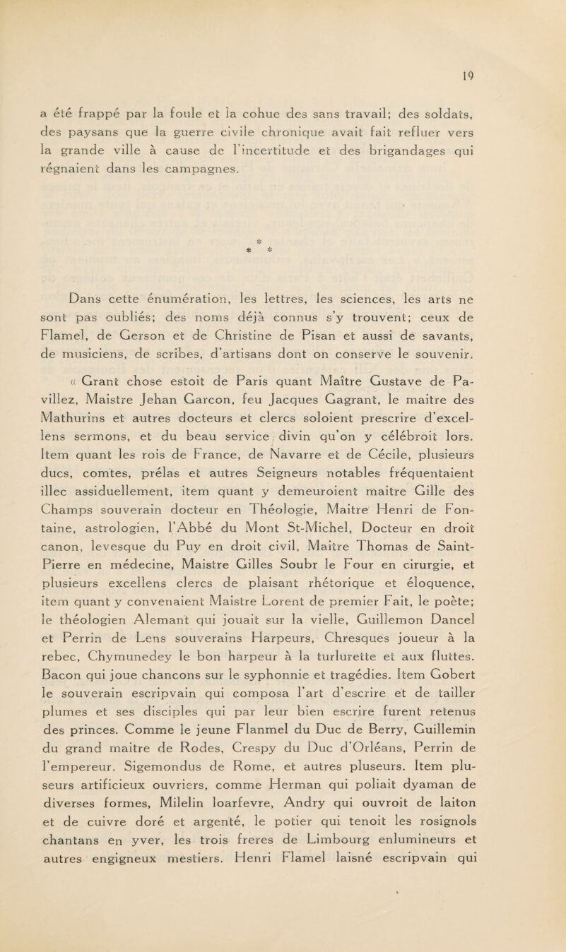 a été frappé par la foule et la cohue des sans travail; des soldats, des paysans que la guerre civile chronique avait fait refluer vers la grande ville à cause de l’incertitude et des brigandages qui régnaient dans les campagnes. Dans cette énumération, les lettres, les sciences, les arts ne sont pas oubliés; des noms déjà connus s’y trouvent; ceux de Flamel, de Gerson et de Christine de Pisan et aussi de savants, de musiciens, de scribes, d’artisans dont on conserve le souvenir. (( Grant chose estait de Paris quant Maître Gustave de Pa- vill ez, Maistre Jehan Garçon, feu Jacques Gagrant, le maitre des Mathurins et autres docteurs et clercs soloient prescrire d’excel- lens sermons, et du beau service divin qu’on y célébrait lors. Item quant les rois de France, de Navarre et de Cécile, plusieurs ducs, comtes, prélas et autres Seigneurs notables fréquentaient illec assiduellement, item quant y demeuraient maitre Gille des Champs souverain docteur en Théologie, Maitre Henri de Fon¬ taine, astrologien, l’Abbé d u Mont St-Michel, Docteur en droit canon, levesque du Puy en droit civil, Maitre Th ornas de Saint- Pierre en médecine, Maistre Gilles Soubr le Four en cirurgie, et plusieurs excellens clercs de plaisant rhétorique et éloquence, item quant y convenaient Maistre Dorent de premier Fait, le poète; le théologien Alemant qui jouait sur la vielle, Guillemon Dancel et Perrin de Lens souverains Harpeurs, Chresques joueur à la rebec, Chymunedey le bon harpeur à la turlurette et aux fluttes. Bacon qui joue chancons sur le syphonnie et tragédies. Item Gobert le souverain escripvain qui composa l’art d’escrire et de tailler plumes et ses disciples qui par leur bien escrire furent retenus des princes. Comme le jeune Flanmel du Duc de Berry, Guillemin du grand maitre de Rodes, Crespy du Duc d’Orléans, Perrin de l’empereur. Sigemondus de Rome, et autres pluseurs. Item plu- seurs artificieux ouvriers, comme Herman qui poliait dyaman de diverses formes, Milelin loarfevre, Andry qui ouvroit de laiton et de cuivre doré et argenté, le potier qui tenoit les rosignols chantans en yver, les trois freres de Limbourg enlumineurs et autres engigneux mestiers. Henri Flamel laisné escripvain qui
