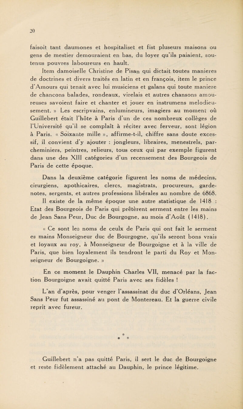 faisoit tant daumones et hospitaliset et fist pluseurs maisons ou gens de mestier demouraient en bas, du loyer qu’ils paiaient, sou¬ tenus pouvres laboureurs en hault. Item damoiselle Christine de Pisan qui dictait toutes maniérés de doctrines et divers traités en latin et en françois, item le prince d’Amours qui tenait avec lui musiciens et galans qui toute maniéré de chancons balades, rondeaux, virelais et autres chansons amou¬ reuses savoient faire et chanter et jouer en instrumens mélodieu¬ sement. » Les escripvains, enlumineurs, imagiers au moment où Guillebert était l’hôte à Paris d’un de ces nombreux collèges de l’Université qu’il se complaît à réciter avec ferveur, sont légion à Paris. « Soixante mille », affirme-t-il, chiffre sans doute exces¬ sif, il convient d’y ajouter : jongleurs, libraires, ménestrels, par- cheminiers, peintres, relieurs, tous ceux qui par exemple figurent dans une des XIII catégories d’un recensement des Bourgeois de Paris de cette époque. Dans la deuxième catégorie figurent les noms de médecins, cirurgiens, apothicaires, clercs, magistrats, procureurs, garde- notes, sergents, et autres professions libérales au nombre de 6868. Il existe de la même époque une autre statistique de 1418 : Etat des Bourgeois de Paris qui prêtèrent serment entre les mains de Jean Sans Peur, Duc de Bourgogne, au mois d’Août ( 1418). « Ce sont les noms de ceulx de Paris qui ont fait le serment es mains Monseigneur duc de Bourgogne, qu’ils seront bons vrais et loyaux au roy, à Monseigneur de Bourgoigne et à la ville de Paris, que bien loyalement ils tendront le parti du Roy et Mon¬ seigneur de Bourgoigne. » En ce moment le Dauphin Charles VII, menacé par la fac¬ tion Bourgoigne avait quitté Paris avec ses fidèles ! L’an d’après, pour venger l’assassinat du! duc d’Orléans, Jean Sans Peur fut assassiné au pont de Montereau. Et la guerre civile reprit avec fureur. Guillebert n’a pas quitté Paris, il sert le duc de Bourgoigne et reste fidèlement attaché au Dauphin, le prince légitime.