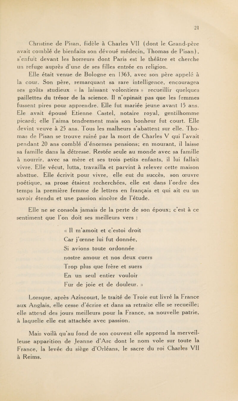 Christine de Pisan, fidèle à Charles VII (dont le Grand-père avait comblé de bienfaits son dévoué médecin, Thomas de Pisan), s’enfuit devant les horreurs dont Paris est le théâtre et cherche un refuge auprès d’une de ses filles entrée en religion. Elle était venue de Bologne en 1363, avec son père appelé à la cour. Son père, remarquant sa rare intelligence, encouragea ses goûts studieux a la laissant volontiers » recueillir quelques paillettes du trésor de la science. Il n’opinait pas que les femmes fussent pires pour apprendre. Elle fut mariée jeune avant 13 ans. Ele avait épousé Etienne Castel, notaire royal, gentilhomme picard; elle l’aima tendrement mais son bonheur fut court. Elle devint veuve à 25 ans. 1 ous les malheurs s’abattent sur elle. Tho¬ mas de Pisan se trouve ruiné par la mort de Charles V qui l’avait pendant 20 ans comblé d’énormes pensions; en mourant, il laisse sa famille dans la détresse. Restée seule au monde avec sa famille à nourrir, avec sa mère et ses trois petits enfants, il lui fallait vivre. Elle vécut, lutta, travailla et parvint à relever cette maison abattue. Elle écrivit pour vivre, elle eut du succès, son œuvre poétique, sa prose étaient recherchées, elle est dans l’ordre des temps la première femme de lettres en français et qui ait eu un savoir étendu et une passion sincère de l’étude. Elle ne se consola jamais de la perte de son époux; c’est à ce sentiment que l’on doit ses meilleurs vers : (( Il m’amoit et c’estoi droit Car j’œnne lui fut donnée, Si avions toute ordonnée nostre amour et nos deux cuers Trop plus que frère et suers En un seul entier vouloir Fur de joie et de douleur. » Lorsque, après Azincourt, le traité de Troie eut livré la France aux Anglais, elle cesse d écrire et dans sa retraite elle se recueille; elle attend des jours meilleurs pour la France, sa nouvelle patrie, à laquelle elle est attachée avec passion. Mais voilà qu’au fond de son couvent elle apprend la merveil¬ leuse apparition de Jeanne d’Arc dont le nom vole sur toute la France, la levée du siège d’Orléans, le sacre du roi Charles VII à Reims.