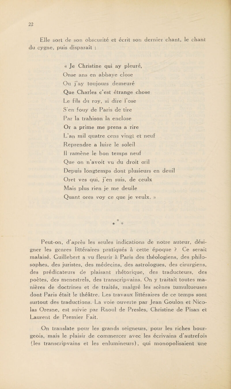 Elle sort cle son obscurité et écrit son dernier chant, le chant du cygne, puis disparaît : « Je Christine qui ay pleuré, Onse ans en abbaye close Ou j’ay toujours demeuré Que Charles c’est étrange chose Le fils du roy, si dire l’ose S'en fouy de Paris de tire Par la trahison la enclose Or a prime me prens a rire L’an mil quatre cens vingt et neuf Reprendre a luire le soleil Il ramène le bon temps neuf Que on n’avoit vu du droit œil Depuis longtemps dont plusieurs en deuil Oret ves qui, j’en suis, de ceulx Mais plus rien je me deuile Quant ores voy ce que je veulx. » Peut-on, d’après les seules indications de noire auteur, dési¬ gner les genres littéraires pratiqués à cette époque ? Ce serait malaisé. Guillebert a vu fleurir à Paris des théologiens, des philo¬ sophes, des juristes, des médecins, des astrologues, des cirurgiens, des prédicateurs de plaisant rhétorique, des traducteurs, des poètes, des ménestrels, des transcripvains. On y traitait toutes ma¬ nières de doctrines et de traités, malgré les scènes tumultueuses dont Paris était le théâtre. Les travaux littéraires de ce temps sont surtout des traductions. La voie ouverte par Jean Gouion et Nico¬ las Oresne, est suivie par Raoul de Presles, Christine de Pisan et Laurent de Premier Fait. On translate pour les grands seigneurs, pour les riches bour¬ geois, mais le plaisir de commercer avec les écrivains d’autrefois (les transcripvains et les enlumineurs), qui monopolisaient une