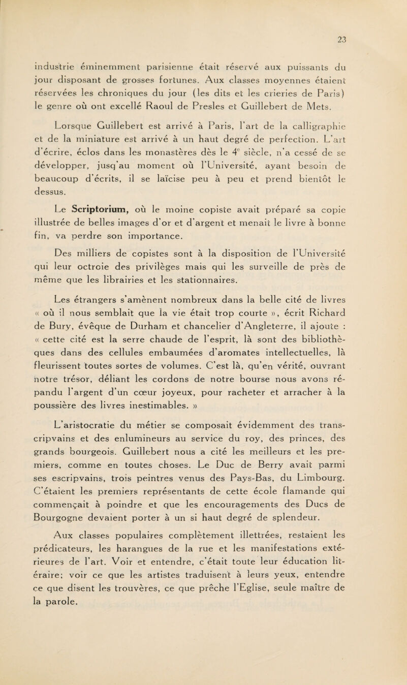 industrie éminemment parisienne était réservé aux puissants du jour disposant de grosses fortunes. Aux classes moyennes étaient réservées les chroniques du jour (les dits et les crieries de Paris) le genre où ont excellé Raoul de Presles et Guillebert de Mets. Lorsque Guillebert est arrivé à Paris, l’art de la calligraphie et de la miniature est arrivé à un haut degré de perfection. L’art d écrire, éclos dans les monastères dès le 4' siècle, n’a cessé de se développer, jusq’au moment où l’Université, ayant besoin de beaucoup d’écrits, il se laïcise peu à peu et prend bientôt le dessus. Le Scriptorium, où le moine copiste avait préparé sa copie illustrée de belles images d’or et d’argent et menait le livre à bonne fin, va perdre son importance. Des milliers de copistes sont à la disposition de l’Université qui leur octroie des privilèges mais qui les surveille de près de même que les librairies et les stationnaires. Les étrangers s’amènent nombreux dans la belle cité de livres (( où il nous semblait que la vie était trop courte », écrit Richard de Bury, évêque de Durham et chancelier d’Angleterre, il ajoute : « cette cité est la serre chaude de l’esprit, là sont des bibliothè¬ ques dans des cellules embaumées d’aromates intellectuelles, là fleurissent toutes sortes de volumes. C’est là, qu’en vérité, ouvrant notre trésor, déliant les cordons de notre bourse nous avons ré¬ pandu l’argent d’un cœur joyeux, pour racheter et arracher à la poussière des livres inestimables. » L’aristocratie du métier se composait évidemment des trans- cripvains et des enlumineurs au service du roy, des princes, des grands bourgeois. Guillebert nous a cité les meilleurs et les pre¬ miers, comme en toutes choses. Le Duc de Berry avait parmi ses escripvains, trois peintres venus des Pays-Bas, du Limbourg. C’étaient les premiers représentants de cette école flamande qui commençait à poindre et que les encouragements des Ducs de Bourgogne devaient porter à un si haut degré de splendeur. Aux classes populaires complètement illettrées, restaient les prédicateurs, les harangues de la rue et les manifestations exté¬ rieures de l’art. Voir et entendre, c’était toute leur éducation lit- éraire; voir ce que les artistes traduisent à leurs yeux, entendre ce que disent les trouvères, ce que prêche l’Eglise, seule maître de la parole.