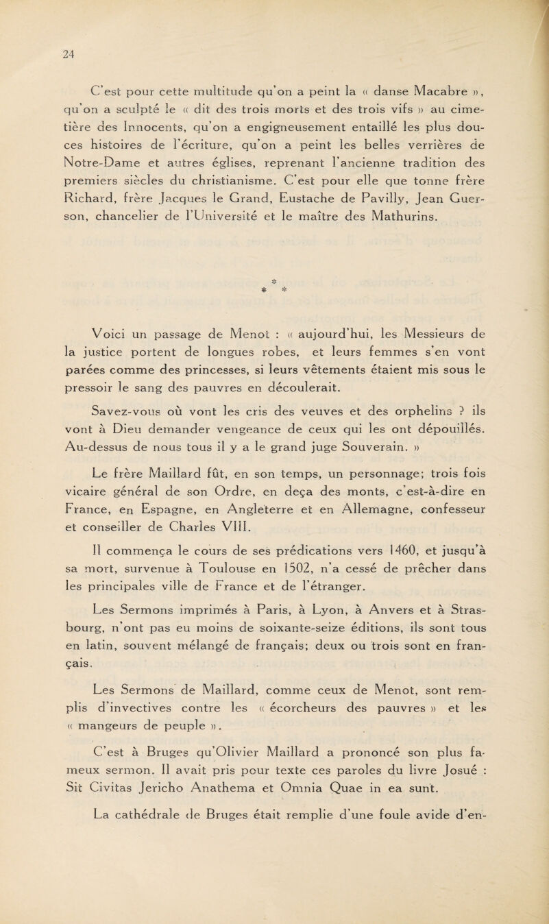 C’est pour cette multitude qu’on a peint la « danse Macabre », qu’on a sculpté le « dit des trois morts et des trois vifs » au cime¬ tière des Innocents, qu’on a engigneusement entaillé les plus dou¬ ces histoires de l’écriture, qu’on a peint les belles verrières de Notre-Dame et autres églises, reprenant l’ancienne tradition des premiers siècles du christianisme. C’esc pour elle que tonne frère Richard, frère Jacques le Grand, Rustache de Pavilly, Jean Guer- son, chancelier de l’Université et le maître des Mathurins. * >'fi Voici un passage de Menot : « aujourd’hui, les Messieurs de la justice portent de longues robes, et leurs femmes s’en vont parées comme des princesses, si leurs vêtements étaient mis sous le pressoir le sang des pauvres en découlerait. Savez-vous où vont les cris des veuves et des orphelins ? ils vont à Dieu demander vengeance de ceux qui les ont dépouillés. Au-dessus de nous tous il y a le grand juge Souverain. » Le frère Maillard fût, en son temps, un personnage; trois fois vicaire général de son Ordre, en deçà des monts, c’est-à-dire en France, en Espagne, en Angleterre et en Allemagne, confesseur et conseiller de Charles VIII. Il commença le cours de ses prédications vers 1460, et jusqu’à sa mort, survenue à Toulouse en 1502, n’a cessé de prêcher dans les principales ville de France et de l’étranger. Les Sermons imprimés à Paris, à Lyon, à Anvers et à Stras¬ bourg, n’ont pas eu moins de soixante-seize éditions, ils sont tous en latin, souvent mélangé de français; deux ou trois sont en fran¬ çais. Les Sermons de Maillard, comme ceux de Menot, sont rem¬ plis d invectives contre les « écorcheurs des pauvres » et les « mangeurs de peuple ». C’est à Bruges qu’Olivier Maillard a prononcé son plus fa¬ meux sermon. Il avait pris pour texte ces paroles du livre Josué : Sit Civitas Jéricho Anathema et Omnia Quae in ea surit. La cathédrale de Bruges était remplie d’une foule avide d’en-