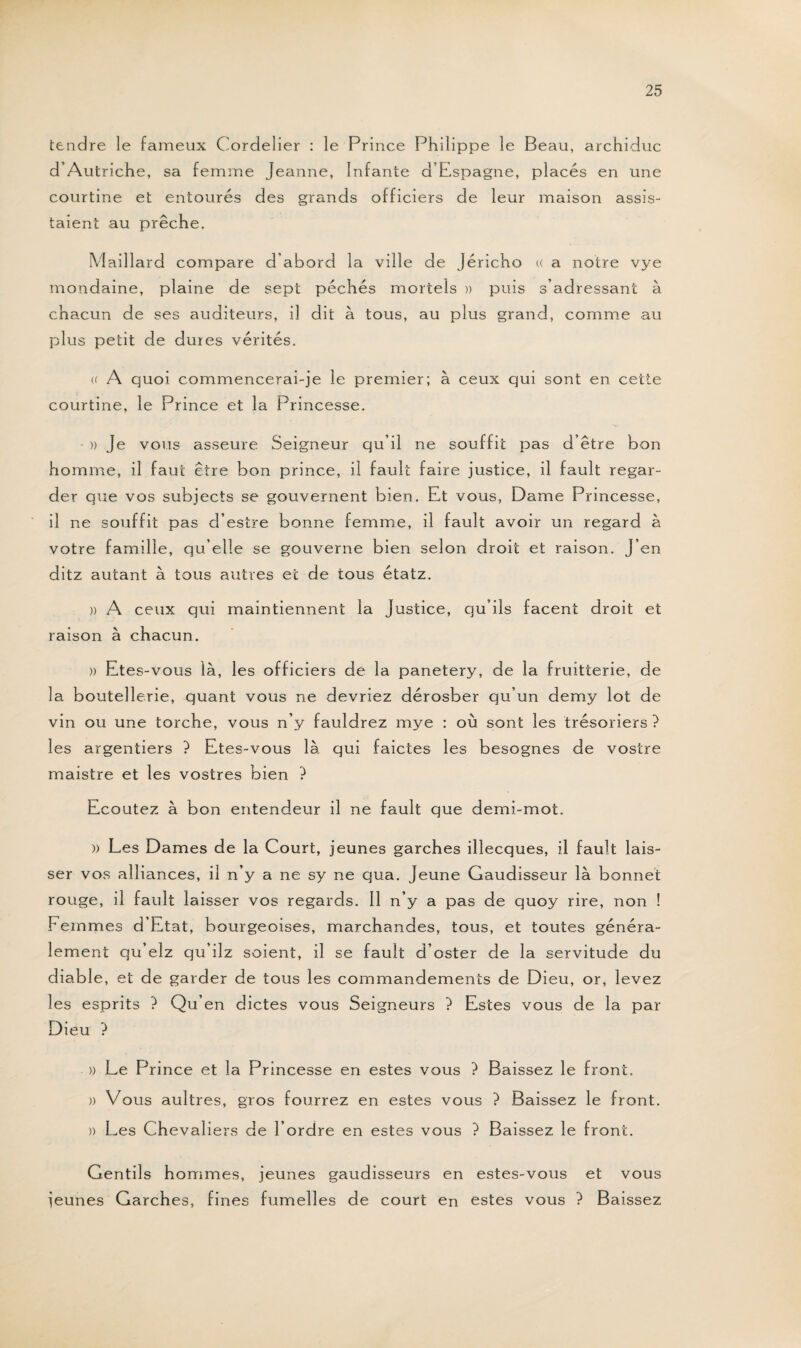 tendre le fameux Cordelier : le Prince Phil ippe le Beau, archiduc d’Autriche, sa femme Jeanne, Infante d’Espagne, placés en une courtine et entourés des grands officiers de leur maison assis¬ taient au prêche. Maillard compare d’abord la ville de Jéricho « a notre vye mondaine, plaine de sept péchés mortels » puis s’adressant à chacun de ses auditeurs, il dit à tous, au plus grand, comme au plus petit de dures vérités. (( A quoi commencerai-je le premier; à ceux qui sont en cette courtine, le Prince et la Princesse. » Je vous asseure Seigneur qu’il ne souffit pas d’être bon homme, il faut être bon prince, il fault faire justice, il fault regar¬ der que vos subjects se gouvernent bien. Et vous, Dame Princesse, il ne souffit pas d’estre bonne femme, il fault avoir un regard à votre famille, qu’elle se gouverne bien selon droit et raison. J’en ditz autant à tous autres et de tous étatz. » A ceux qui maintiennent la Justice, qu’ils facent droit et raison à chacun. » Etes-vous là, les officiers de la panetery, de la fruitterie, de la boutellerie, quant vous ne devriez dérosber qu’un demy lot de vin ou une torche, vous n’y fauldrez mye : où sont les trésoriers } les argentiers ? Etes-vous là qui faictes les besognes de vostre maistre et les vostres bien ? Ecoutez à bon entendeur il ne fault que demi-mot. » Les Dames de la Court, jeunes garches illecques, il fault lais¬ ser vos alliances, il n’y a ne sy ne qua. Jeune Gaudisseur là bonnet rouge, il fault laisser vos regards. Il n’y a pas de quoy rire, non ! Femmes d Etat, bourgeoises, marchandes, tous, et toutes généra¬ lement qu’elz qu’ilz soient, il se fault d’oster de la servitude du diable, et de garder de tous les commandements de Dieu, or, levez les esprits ? Qu’en dictes vous Seigneurs ? Estes vous de la par Dieu ? » Le Prince et la Princesse en estes vous ? Baissez le front. » Vous aultres, gros fourrez en estes vous ? Baissez le front. )) Les Chevaliers de l’ordre en estes vous ? Baissez le front. Gentils hommes, jeunes gaudisseurs en estes-vous et vous jeunes Garches, fines fumelles de court en estes vous ? Baissez