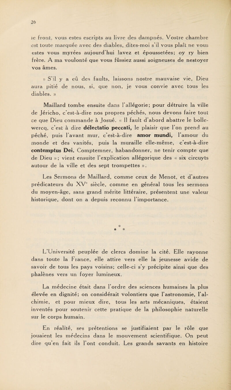 le front, vous estes escripts au livre des darnpnés. Vostre chambre est toute marquée avec des diables, dites-moi s’il vous plaît ne vous estes vous myrées aujourd’hui lavez et époussetées; oy ry bien frère. A ma voulonté que vous fûssiez aussi soigneuses de nestoyer vos âmes. )) S’il y a eû des faults, laissons nostre mauvaise vie, Dieu aura pitié de nous, si, que non, je vous convie avec tous les diables. » Maillard tombe ensuite dans l’allégorie; pour détruire la ville de Jéricho, c’est-à-dire nos propres péchés, nous devons faire tout ce que Dieu commande à Josué. « 11 fault d abord abattre le bolle- wercq, c’est à dire délectatio peccaii, le plaisir que l’on prend au péché, puis l avant mur, c’est-à-dire amor mimdi, l’amour du monde et des vanités, puis la muraille elle-même, c’est-à-dire contemptus Dei. Comptemner, habandonner, ne tenir compte que de Dieu » ; vient ensuite l’explication allégorique des « six circuyts autour de la ville et des sept trompettes ». Les Sermons de Maillard, comme ceux de Menot, et d’autres prédicateurs du XVe siècle, comme en général tous les sermons du moyen-âge, sans grand mérite littéraire, présentent une valeur historique, dont on a depuis reconnu l’importance. L’Université peuplée de clercs domine la cité. Elle rayonne dans toute la France, elle attire vers elle la jeunesse avide de savoir de tous les pays voisins; celle-ci s’y précipite ainsi que des phalènes vers un foyer lumineux. La médecine était dans l’ordre des sciences humaines la plus élevée en dignité; on considérait volontiers que l’astronomie, l’al¬ chimie, et pour mieux dire, tous les arts mécaniques, étaient inventés pour soutenir cette pratique de la philosophie naturelle sur le corps humain. En réalité, ses prétentions se justifiaient par le rôle que jouaient les médecins dans le mouvement scientifique. On peut dire qu’en fait ils l’ont conduit. Les grands savants en histoire