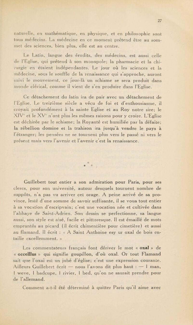 naturelle, en mathématique, en physique, et en philosophie sont tous médecins. La médecine en ce moment prétend être au som¬ met des sciences, bien plus, elle est au centre. Le La tin, langue des érudits, des médecins, est aussi celle de l’Eglise, qui prétend à son monopole; la pharmacie et la chi¬ rurgie en étaient indépendantes. Le jour où les sciences et la médecine, sous le souffle de la renaissance qui s’approche, auront suivi le mouvement, ce jour-là un schisme se sera produit dans monde clérical, comme il vient de s’en produire dans l’Eglise. Ce détachement du latin ira de pair avec un détachement de l’Eglise. Le treizième siècle a vécu de foi et d’enthousiasme, il croyait profondément à la sainte Eglise et au Roy notre sire; le XIVe et le XVe n’ont plus les mêmes raisons pour y croire. L’Eglise est déchirée par le schisme; la Royauté est humiliée par la défaite; la rébellion domine et la trahison ira jusqu’à vendre le pays à l’étranger; les pensées ne se tournent plus vers le passé ni vers le présent mais vers l’avenir et l’avenir c’est la renaissance. Guilî ebert tout entier a son admiration pour Paris, pour ses clercs, pour son université, autour desquels tournent nombre de suppôts, n’a pas vu arriver cet orage. A peine arrivé de sa pro¬ vince, lesté d’une somme de savoir suffisante, il se voua tout entier à sa vocation d’escripvain; c’est une vocation née et cultivée dans l’abbaye de Saint-Adrien. Son dessin se perfectionne, sa langue aussi, son style est aisé, facile et pittoresque. Il est émaillé de mots empruntés au picard (il écrit chimentière pour cimetière) et aussi au flamand. Il écrit : « A Saint Anthoine esy ur oxal de bois en¬ taille excellemment. » Les commentateurs français font dériver le mot « oxaî » de « occelllus » qui signifie goupillon, d’où oxal. Or tout Flamand sait que boxai est un jubé d’église; c’est une expression courante. Ailleurs Guillebert écrit — nous l’avons dit plus haut : — 1 man, I weve, 1 badeupe, I rivier, 1 bed, qu’on ne saurait prendre pour de l’allemand. Comment a-t-il été déterminé à quitter Paris qu’il aime avec