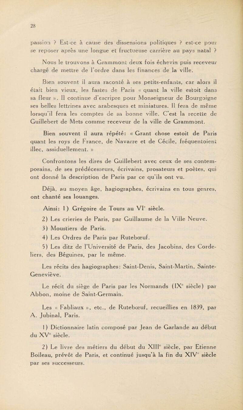 passion ? Est-ce à cause des dissensions politiques ? est-ce pour se reposer après une longue et fructueuse carrière au pays natal ? Nous le trouvons à Grammont deux fois échevin puis receveur chargé de mettre de l’ordre dans les finances de la ville. Bien souvent il aura raconté à ses petits-enfants, car alors il était bien vieux, les fastes de Paris « quant la ville estait dans sa fleur ». 11 continue d’escripre pour Monseigneur de Bourgoigne ses belles lettrines avec arabesques et miniatures. Il fera de même lorsqu’il fera les comptes de sa bonne ville. C’est la recette de Guillebert de Mets comme receveur de la ville de Grammont. Bien souvent il aura répété: « Grant chose estoit de Paris quant les roys de France, de Navarre et de Cécile, fréquentaient illec, assiduellement. » Confrontons les dires de Guillebert avec ceux de ses contem¬ porains, de ses prédécesseurs, écrivains, prosateurs et poètes, qui ont donné la description de Paris par ce qu’ils ont vu. Déjà, au moyen âge, hagiographes, écrivains en tous genres, ont chanté ses louanges. Ainsi: 1 ) Grégoire de Tours au VIe siècle. 2) Les crieries de Paris, par Guillaume de la Ville Neuve. 3) Moustiers de Paris. 4) Les Ordres de Paris par Rutebœuf. 5) Les ditz de l’Université de Paris, des Jacobins, des Corde¬ liers, des Béguines, par le même. Les récits des hagiographes: Saint-Denis, Saint-Martin, Sainte- Geneviève. Le récit du siège de Paris par les Normands (IXe siècle) par Abbon, moine de Saint-Germain. Les « Fabliaux », etc., de Rutebœuf, recueillies en 1839, par A. Jubinal, Paris. 1 ) Dictionnaire latin composé par Jean de Garlande au début du XVe siècle. 2) Le livre des métiers du début du XIII' siècle, par Etienne Boileau, prévôt de Paris, et continué jusqu’à la fin du XIV' siècle par ses successeurs.